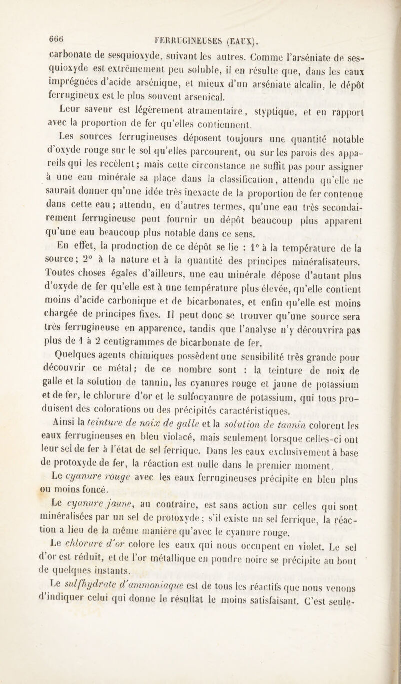 carbonate de sesquioxyde, suivant les autres. Comme l’arséniate de ses¬ quioxyde est extrêmement peu soluble, il en résulte que, dans les eaux impiégnées d acide arsénique, et mieux d’un arséniate alcalin, le dépôt ferrugineux est le jilus souvent arsenical. Leur saveur est légèrement atramenlaire, styptique, et en rapport avec la proportion de fer qu’elles coniiennent, Les sources ferrugineuses déposent toujours une quantité notable d oxyde rouge sur le sol qu’elles parcourent, ou sur les parois des appa- leilsqui les recèlent; mais celle circonstance ne suffit pas pour assigner à une eau minérale sa place dans la classification, attendu qu’elle ne saurait donner qu une idée très inexacte de la proportion de fer contenue dans cette eau ; attendu, en d’autres termes, qu’une eau très secondai¬ rement ferrugineuse peut fournir un dépôt beaucoup plus apparent qu’une eau beaucoup plus notable dans ce sens. En effet, la production de ce dépôt se lie : 1 à la température de la source ; 2^^ à la nature et à la quantité des principes minéralisateurs. loutes choses égalés d ailleurs, une eau minérale dépose d’autant plus d’oxyde de fer qu’elle est à une température plus élevée, qu’elle contient moins d acide carbonic[ue et de bicarbonates, et enfin qu’elle est moins chaigée de principes fixes. Il peut donc se trouver qu’une source sera très ferrugineuse en apparence, tandis que l’analyse n’y découvrira pas plus de 1 à 2 centigrammes de bicarbonate de fer. Quelques agents chimiques possèdent une sensibilité très grande pour découvrir ce métal ; de ce nombre sont : la teinture de noix de galle et la solution de tannin, les cyanures rouge et jaune de potassium et de fer, le chlorure d’or et le sulfocyanure de potassium, qui tous pro¬ duisent des colorations ou des précipités caractéristiques. Ainsi la teinture de noix de galle et la solution de tannin colorent les eaux fei rugineuses en bleu violacé, mais seulement lorsque celles-ci ont leur sel de fer à 1 étal de sel ferrique. Dans les eaux exclusivement à base de protoxyde de fer, la réaction est nulle dans le premier moment, Le cyanure rouge avec les eaux ferrugineuses précipite en bleu plus ou moins foncé. Le cyanure J aune ^ au contraire, est sans action sur celles qui sont minéralisées par un sel de protoxyde; s’il existe un sel ferrique, la réac¬ tion a lieu de la même manière ((u’avec le cyanure rouge. Le chlorure d or colore les eaux qui nous occupent en violet. Le sel d’or est réduit, eide l’or métallique en poudre noire se précipite au bout de quelques instants. Le sul[hydrate d^animoniaque esl de tous les réactifs que d’indiquer celui qui donne le résultat le moins satisfaisant. nous venons C’est seule-