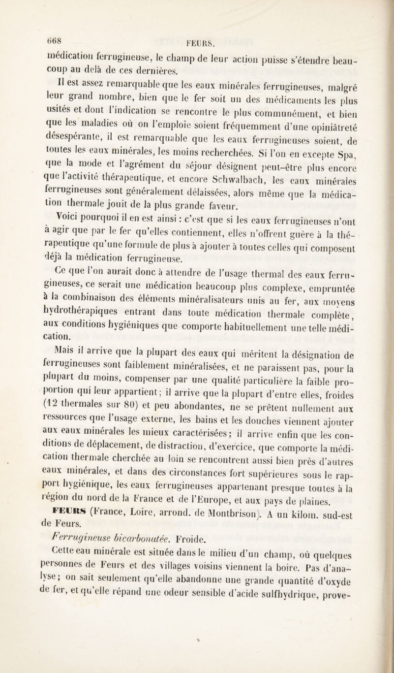 66S FEU RS. médication ferrugineuse, le champ de leur action puisse s’étendre beau¬ coup au delà de ces dernières. II est assez remarquable que les eaux minérales ferrugineuses, malgré leur grand nombre, bien que le fer soit un des médicaments les plus usités et dont 1 indication se rencontre le plus communément, et bien que les maladies où on l’emploie soient fréquemment d’une opiniâtreté désespéiante, il est remarquable que les eaux ferrugineuses soient, de toutes les eaux minérales, les moins recherchées. Si l’on en excepte Spa, que la mode et l’agrément du séjour désignent peut-être plus encore que 1 activité thérapeutique, et encore Schwalbach, les eaux minérales ferrugineuses sont généralement délaissées, alors même que la médica¬ tion thermale jouit de la plus grande faveur. Voici pourquoi il en est ainsi : c’est que si les eaux ferrugineuses n’ont à agir que par le fer qu’elles contiennent, elles n’offrent guère à la thé¬ rapeutique qu’une formule de plus à ajouter à toutes celles qui composent déjà la médication ferrugineuse. Ce que l’on aurait donc à attendre de l’usage thermal des eaux ferru¬ gineuses, ce serait une médication beaucoup plus complexe, empruntée à la combinaison des éléments minéralisateurs unis au fer, aux moyens hydrothérapiques entrant dans toute médication thermale complète, aux conditions hygiéniques que comporte habituellement une telle médi¬ cation. Mais il arrive que la plupart des eaux qui méritent la désignation de ferrugineuses sont faiblement minéralisées, et ne paraissent pas, pour la plupart du moins, compenser par une qualité particulière la faible pro¬ portion qui leur appartient; il arrive que la plupart d’entre elles, froides (12 thermales sur 80) et peu abondantes, ne se prêtent nullement aux ressources que l’usage externe, les bains et les douches viennent ajouter aux eaux minérales les mieux caractérisées; il arrive enfin que les con¬ ditions de déplacement, de distraction, d’exercice, que comporte la médi¬ cation thermale cherchée au loin se rencontrent aussi bien près d’autres eaux minérales, et dans des circonstances fort supérieures sous le rap¬ port hygiénique, les eaux ferrugineuses appartenant presque toutes à la l égion du nord de la France et de l’Furope, et aux pays de plaines. FEUKi^ (France, Loire, arrond. de Montbrison). A un kilom. sud-est de Feurs. Ferrugineuse bicarbonatée. Froide. Cette eau minérale est située dans le milieu d’un champ, où quelques personnes de Feurs et des villages voisins viennent la boire. Pas d’ana¬ lyse; on sait seulement qu’elle abandonne une grande quantité d’oxyde de fer, et qu’elle répand une odeur sensible d’acide sulfhydrique, prove-