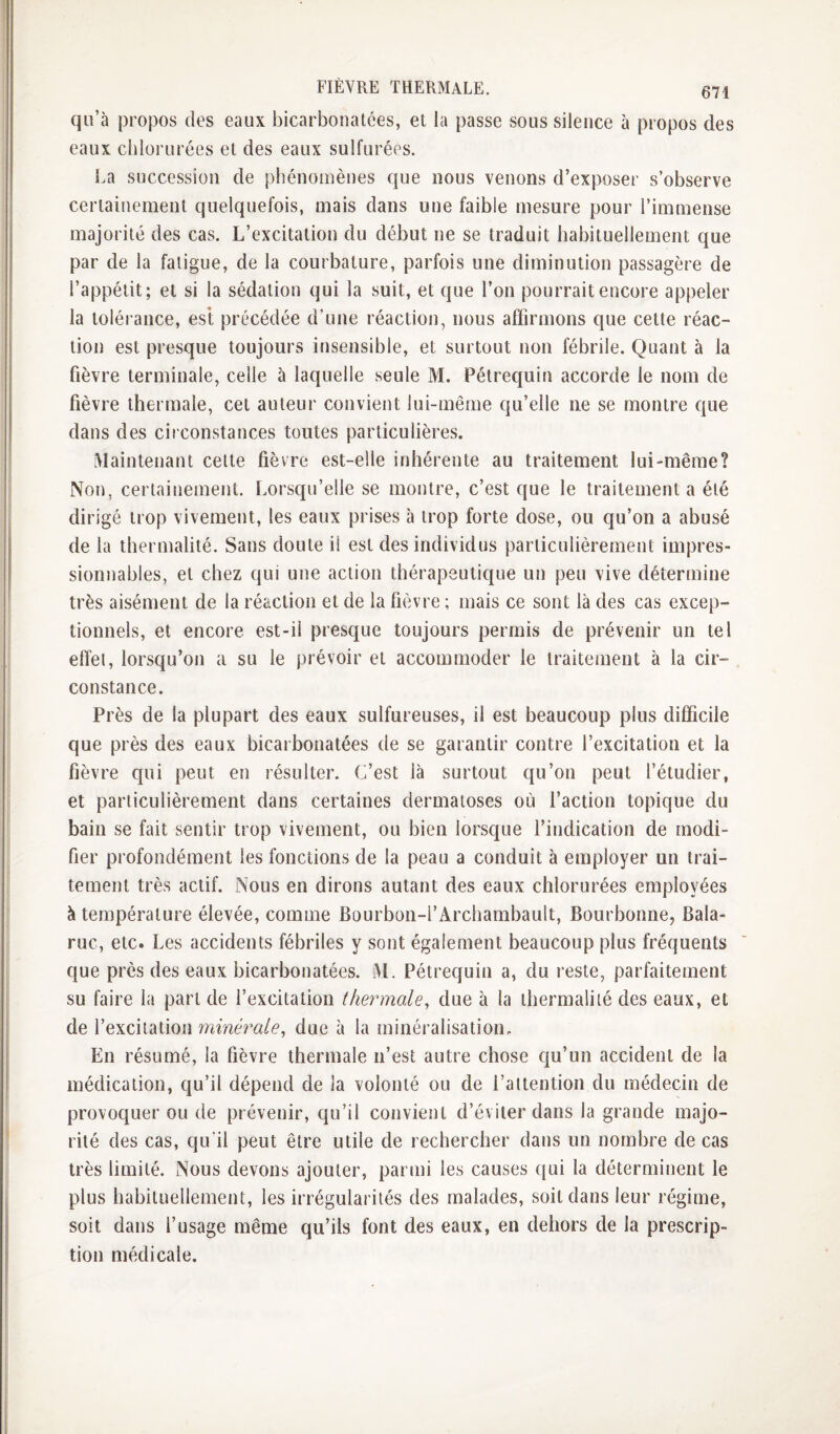 qu’à propos des eaux bicarbonatées, et la passe sous silence à propos des eaux chlorurées et des eaux sulfurées. La succession de phénomènes que nous venons d’exposer s’observe certainement quelquefois, mais dans une faible mesure pour l’immense majorité des cas. L’excitation du début ne se traduit habituellement que par de la fatigue, de la courbature, parfois une diminution passagère de l’appétit; et si la sédation qui la suit, et que l’on pourrait encore appeler la tolérance, est précédée d’une réaction, nous affirmons que cette réac¬ tion est presque toujours insensible, et surtout non fébrile. Quant à la fièvre terminale, celle à laquelle seule M. Pétrequiu accorde le nom de fièvre thermale, cet auteur convient lui-même qu’elle ne se montre que dans des circonstances toutes particulières. [Maintenant cette fièvre est-elle inhérente au traitement lui-même? Non, certainement. Lorsqu’elle se montre, c’est que le traitement a été dirigé trop vivement, les eaux prises à trop forte dose, ou qu’on a abusé de la thermalité. Sans doute il est des individus particulièrement impres¬ sionnables, et chez qui une action thérapeutique un peu vive détermine très aisément de la réaction et de la fièvre ; mais ce sont là des cas excep¬ tionnels, et encore est-il presque toujours permis de prévenir un tel effet, lorsqu’on a su le prévoir et accommoder le traitement à la cir¬ constance. Près de la plupart des eaux sulfureuses, il est beaucoup plus difficile que près des eaux bicarbonatées de se garantir contre l’excitation et la fièvre qui peut en résulter. C’est là surtout qu’on peut l’étudier, et particulièrement dans certaines dermatoses où l’action topique du bain se fait sentir trop vivement, ou bien lorsque l’indication de modi¬ fier profondément les fonctions de la peau a conduit à employer un trai¬ tement très actif. Nous en dirons autant des eaux chlorurées employées à température élevée, comme Bourbon-l’Archambault, Bourbonne, Bala- ruc, etc. Les accidents fébriles y sont également beaucoup plus fréquents que près des eaux bicarbonatées. M. Pétrequiu a, du reste, parfaitement su faire la part de l’excitation thermale^ due à la thermalité des eaux, et de l’excitation minérale, due à la minéralisation. En résumé, la fièvre thermale n’est autre chose qu’un accident de la médication, qu’il dépend de la volonté ou de l’attention du médecin de provoquer ou de prévenir, qu’il convient d’éviter dans la grande majo¬ rité des cas, qu'il peut être utile de rechercher dans un nombre de cas très limité. Nous devons ajouter, parmi les causes ([ui la déterminent le plus habituellement, les irrégularités des malades, soit dans leur régime, soit dans l’usage même qu’ils font des eaux, en dehors de la prescrip¬ tion médicale.