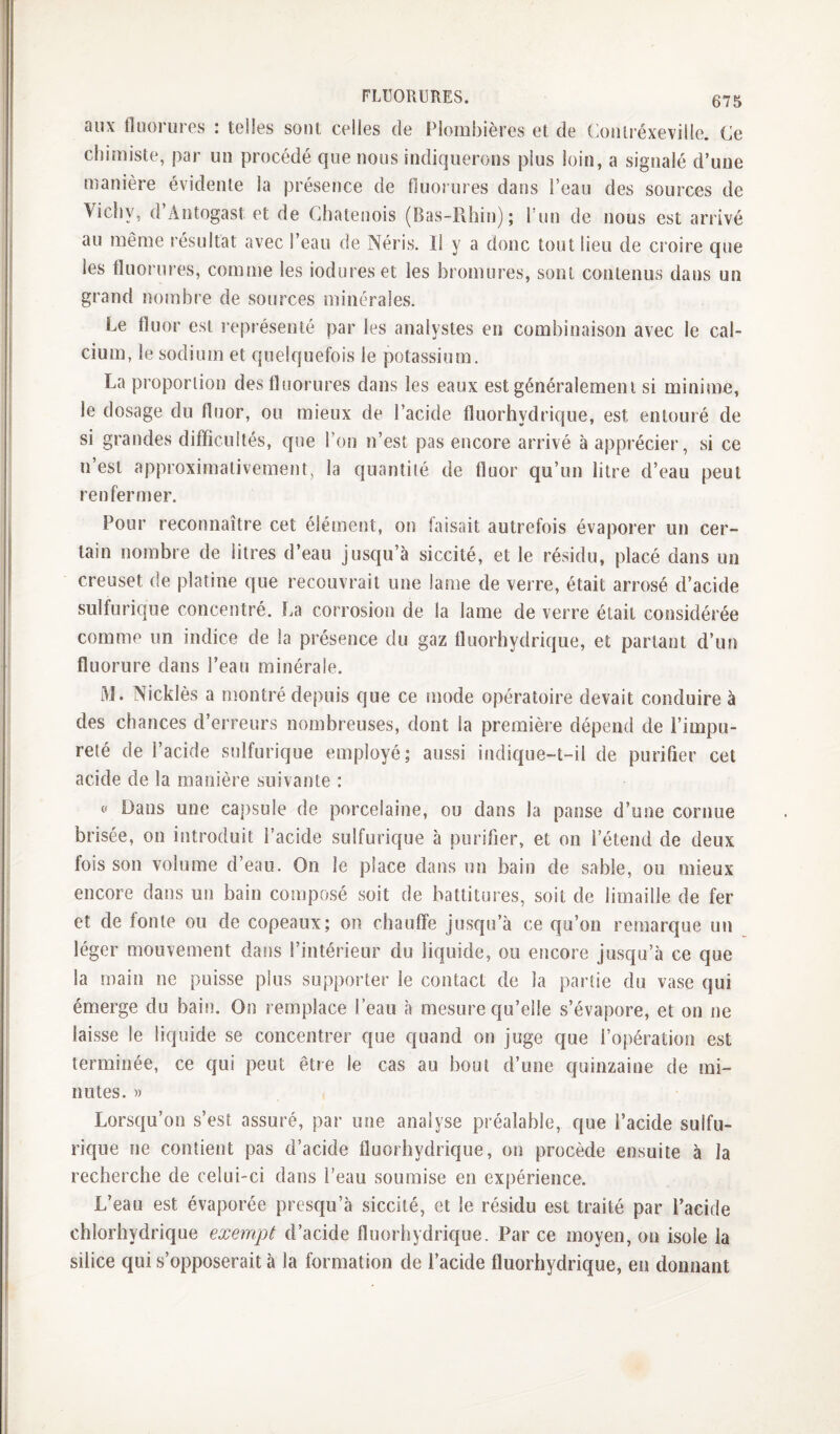 aux fluorures : telles sont celles de Plombières et de (miUréxeville. Ce chimiste, par un procédé que nous indiquerons plus loin, a signalé d’une manière évidente la présence de fluorures dans l’eau des sources de Vichy, d Antogast et de Chatenois (Bas-Rhiî)); 1 un de nous est arrivé au même résultat avec l’eau de Néris. Il y a donc tout lieu de croire que les fluorures, comme les iodures et les bromures, sont contenus dans un grand nombre de sources minérales. Le fluor est l’eprésenté par les analystes en combinaison avec le cal¬ cium, le sodium et quelquefois le potassium. La proportion des fluorures dans les eaux est généralement si minime, le dosage du fluor, ou mieux de l’acide fluorhydrique, est entouré de si grandes difficultés, que l’on n’est pas encore arrivé à apprécier, si ce n’est approximativement, la quantité de fluor qu’un litre d’eau peut renfermer. Pour reconnaître cet élément, on faisait autrefois évaporer un cer¬ tain nombre de litres d’eau jusqu’à siccité, et le résidu, placé dans un creuset de platine que recouvrait une lame de verre, était arrosé d’acide sulfurique concentré. La corrosion de la lame de verre était considérée comme un indice de la présence du gaz fluorhydrique, et parlant d’un fluorure dans l’eau minérale. M. Nicklès a montré depuis que ce mode opératoire devait conduire à des chances d’erreurs nombreuses, dont la première dépend de l’impu¬ reté de l’acide sulfurique employé; aussi indic|ue-t-il de purifier cet acide de la manière suivante : f Dans une ca])sule de porcelaine, ou dans la panse d’une cornue brisée, on introduit l’acide sulfurique à purifier, et on l’étend de deux fois son volume d’eau. On le place dans un bain de sable, ou mieux encore dans un bain composé soit de battitures, soit de limaille de fer et de fonte ou de copeaux; on chauffe jusqu’à ce qu’on remarque un léger mouvement dans l’intérieur du liquide, ou encore jusqu’à ce que la main ne puisse plus supporter le contact de la partie du vase qui émerge du bain. On remplace l’eau à mesure qu’elle s’évapore, et on ne laisse le liquide se concentrer que quand on juge que l’opération est terminée, ce qui peut être le cas au bout d’une quinzaine de mi¬ nutes. » Lorsqu’on s’est assuré, par une analyse préalable, que l’acide sulfu¬ rique ne contient pas d’acide fluorhydrique, on procède ensuite à la recherche de celui-ci dans l’eau soumise en expérience. L’eau est évaporée presqu’à siccité, et le résidu est traité par l’acide chlorhydrique exempt d’acide fluorhydrique. Par ce moyen, on isole la silice qui s’opposerait à la formation de l’acide fluorhydrique, en donnant