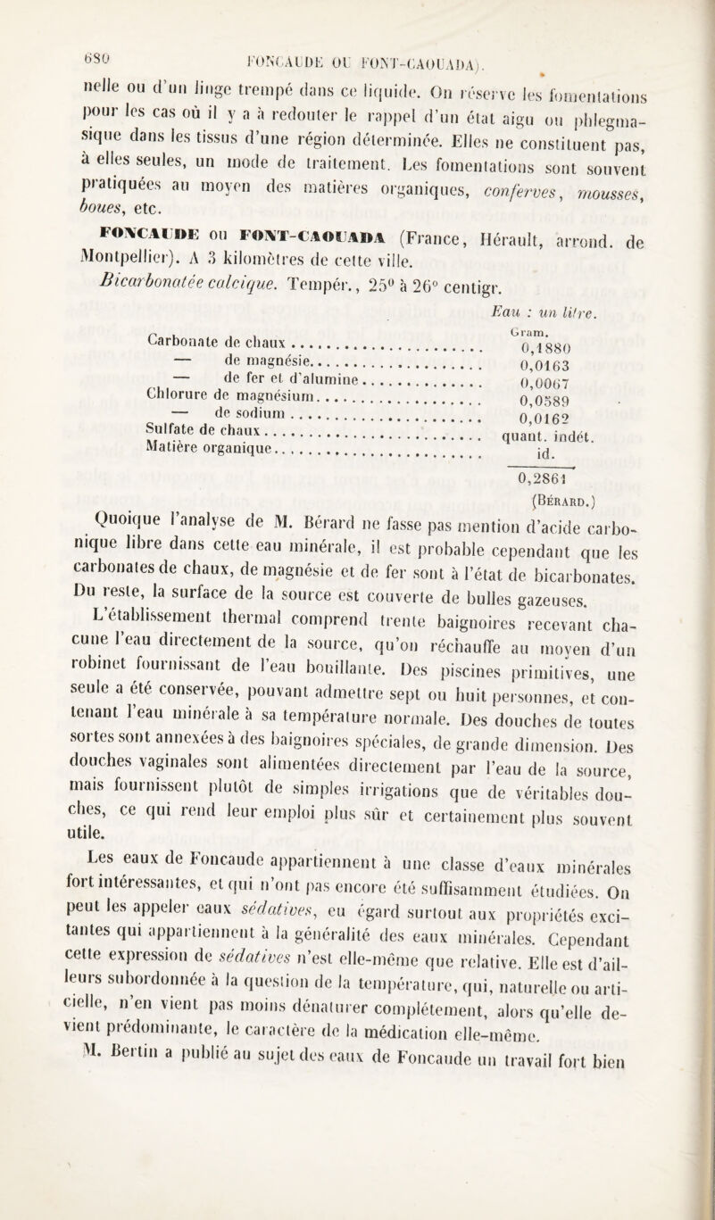 J'ONCAÜDE Ul FOM-CAOÜADA). % nelle ou d’uii Jiiigc trempé dans ce liquide. On réserve les lomenlalions pour les cas où il y a à redouter le rappel d’un état aigu ou plilegma- sique dans les tissus d’une région déterminée. Elles ne constituent pas, à elles seules, un mode de traitement. Les fomentations sont souvent pratiquées au moyen des matières organiques, conferves, mousses, boues, etc. FOîVCAL'»E OU FOTVT-CA<WA»A (France, Hérault, arrond. de Montpellier). A 3 kilomètres de cette ville. Bicarbonotée calcique. Tempér., 25*^ à 26° centigr. Eau : un litre. Carbonate de ehaux. ^0 7*880 — de magnésie.( o’oi63 — de fer et d’alumine. 0,0067 Chlorure de magnésium. 0 0389 — de sodium. 0 016^ Sulfate de chaux.. F F ] quant, indét. Matière organique. 0,2861 ' (Bérard.) Quoique l’analyse de M. Bérard ne fasse pas mention d’acide carbo^ nique libre dans cette eau minérale, i! est probable cependant que les carbonates de chaux, de magnésie et de fer sont à l’état de bicarbonates. Du reste, la surface de la source est couverte de bulles gazeuses. L établissement thermal comprend trente baignoires recevant cha¬ cune 1 eau directement de la source, qu’on réchauffe au moven d’un robinet fournissant de l’eau bouillante. Des piscines primitives, une seule a ^é conservée, pouvant admettre sept ou huit personnes, et con¬ tenant 1 eau minérale à sa température normale. Des douches de toutes sortes sont annexées à des baignoires spéciales, de grande dimension. Des douches vaginales sont alimentées directement par l’eau de la source, mais fournissent plutôt de simples irrigations que de véritables dou¬ ches, ce qui rend leur emploi plus sûr et certainement plus souvent utile. Les eaux de Foncaude appartiennent à une classe d’eaux minérales fort intéressantes, et qui n ont pas encore été suffisamment étudiées. On peut les appeler eaux sédatives, eu égard surtout aux propriétés exci¬ tantes qui appartiennent à la généralité des eaux minérales. Cependant cette expression de sédatives n’est elle-même que relative. Elle est d’ail¬ leurs subordonnée à la queslion de la temjiératiirc, qui, naturelle ou arti- cielle, n en vient pas moins dénaiurer complètement, alors qu’elle de¬ vient prédominante, le caractère de la médication elle-même, M. Bertin a publié au sujet des eaux de Foncaude un travail fort bien