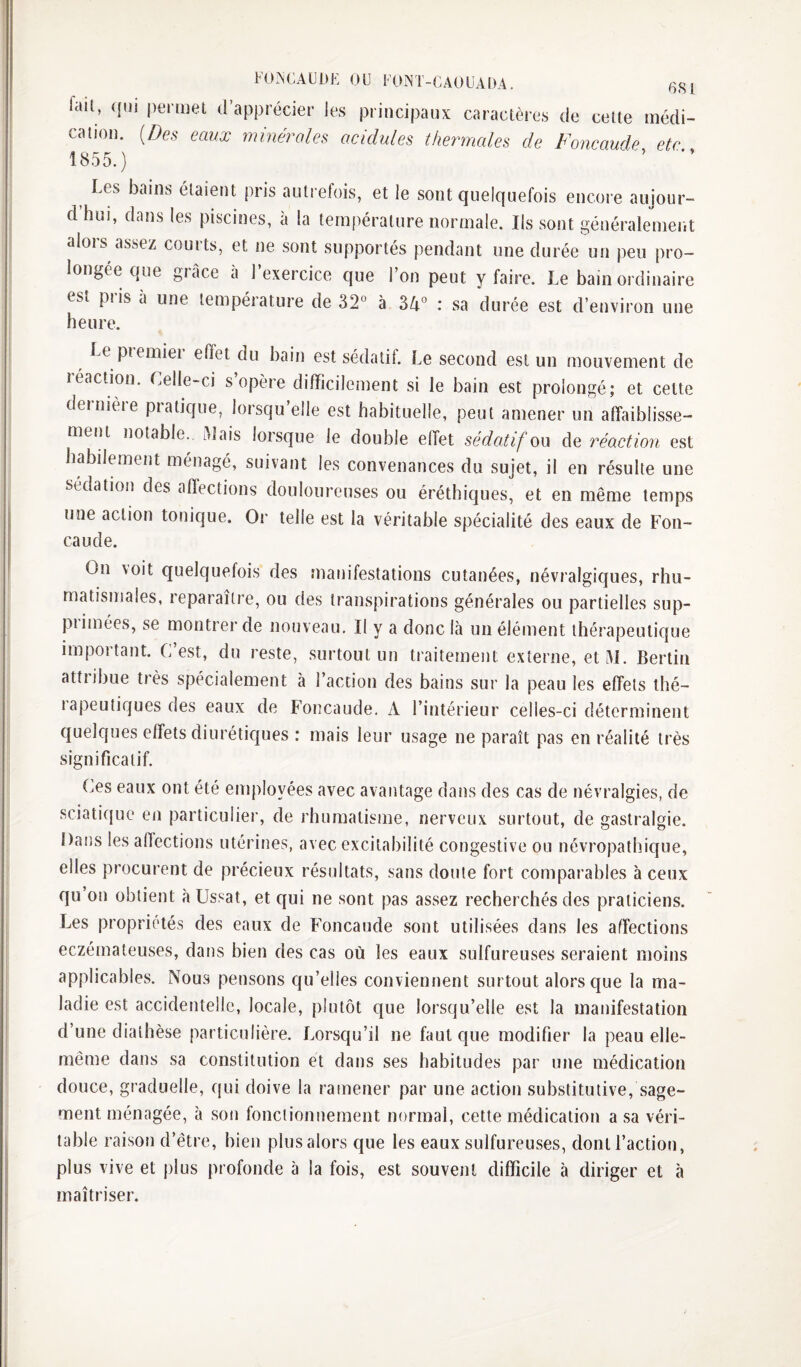 FO.^CAÜDE OU UO^T-CAOUADA. fail, ({ui permet d’apprécier les principaux caractères de cette médi¬ cation. {Des eaux minérales acidulés thermales de Foncaude etc 1855.) '■ ’ Les bains étaient pris autrefois, et le sont quelquefois encore aujour- dhui, dans les piscines, à la température normale. Ils sont généralement alors assez courts, et ne sont supportés pendant une durée un peu pro¬ longée que grâce a l’exercice que l’on peut y faire. Le bain oïdinaire est pris à une température de 32° à 34° : sa durée est d’environ une heure. Le pieiniei effet du bain est sédatil. Le second est un mouvement de léaction. Lelle-ci s opère difficilement si le bain est prolongé; et cette dernière pratique, lorsqu’elle est habituelle, peut amener un affaiblisse¬ ment notable., âlais lorsque le double effet sédatif ou de réaction est habilement ménagé, suivant les convenances du sujet, il en résulte une sédation des affections douloureuses ou éréthiques, et en même temps une action tonique. Or telle est la véritable spécialité des eaux de Fon¬ caude. On voit quelquefois des manifestations cutanées, névralgiques, rhu¬ matismales, reparaître, ou des transpirations générales ou partielles sup¬ primées, se montrer de nouveau. Il y a donc là un élément thérapeutique important. C’est, du reste, surtout un traitement externe, et AL Bertin attribue très spécialement à l’action des bains sur la peau les effets thé- lapeutiques des eaux de Foncaude. A l’intérieur celles-ci déterminent quelques effets diurétiques : mais leur usage ne paraît pas en réalité très significatif. Ces eaux ont été employées avec avantage dans des cas de névralgies, de sciatique en particulier, de rhumatisme, nerveux surtout, de gastralgie. Dans les affections utérines, avec excitabilité congestive ou névropathique, elles procurent de précieux résultats, sans doute fort comparables à ceux qu on obtient à Ussat, et qui ne sont pas assez recherchés des praticiens. Les propriétés des eaux de Foncaude sont utilisées dans les affections eczémateuses, dans bien des cas où les eaux sulfureuses seraient moins applicables. Nous pensons qu’elles conviennent surtout alors que la ma¬ ladie est accidentelle, locale, plutôt que lorsqu’elle est la manifestation d’une diathèse particulière. Lorsqu’il ne faut que modifier la peau elle- même dans sa constitution et dans ses habitudes par une médication douce, graduelle, qui doive la ramener par une action substitutive, sage¬ ment ménagée, à son fonctionnement normal, cette médication a sa véri¬ table raison d’être, bien plusalors que les eaux sulfureuses, dont l’action, plus vive et j)lus j)rofonde à la fois, est souvent difficile à diriger et à maîtriser.