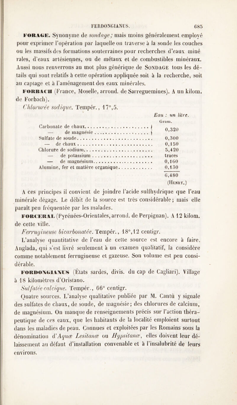 FORAtiE. Synonyme de sondage; mais moins généralement employé pour exprimer l’opération par laquelle on ti averse à la sonde les couches ou les massifs des formations souterraines pour recherches d’eaux miné raies, d'eaux artésiennes, ou de métaux et de combustibles minéraux. Aussi nous renverrons au mot plus générique de Sondage tous les dé¬ tails qui sont relatifs à cette opération appliquée soit à la recherche, soit au captage et à l’aménagement des eaux minérales. FOKRACii (France, Moselle, arrond. de Sarreguemines). A un kilom. de Forbach). Chlorurée sodiqiie. Tempér., 17°,5. Eau : un litre. Carbonate de chaux.\ — de magnésie.j Sulfate de soude. — de chaux. Chlorure de sodium. — de potassium. — de magnésium. Alumine, fer et matière organique. A ces principes il convient de joindre l’acide sulfbydrique que l’eau minérale dégage. Le débit de la source est très considérable; mais elle paraît peu fréquentée par les malades. FORCERAL (Pyréiiées-Orieiitales, aiTOiid. de Perpignan). A 12 kilom. de cette ville. Ferrugineuse bicarbonatée. Tempér., 18°,12 centigr. L’analyse quantitative de l’eau de celte source est encore à faire. Anglada, qui s’est livré seulement à un examen qualitatif, la considère comme notablement ferrugineuse et gazeuse. Son volume est peu consi¬ dérable. FORDOAiwiAiVEis (États sardes, divis. du cap de Cagliari). Village à 18 kilomèti’es d’Oristano. Sulfatée calcique. Tempér., 66° centigr. Quatre sources. L’analyse qualitative publiée par M. Cantù y signale des sulfates de chaux, de soude, de magnésie; des chlorures de calcium, de magnésium. On manque de renseignements précis sur l’action théra¬ peutique de ces eaux, que les habitants de la localité emploient surtout dans les maladies de peau. Connues et exploitées par les Romains sous la dénomination éCAquœ Lesitanœ ou Hypsitanœ, elles doivent leur dé¬ laissement au défaut d’installation convenable et à l’insalubrité de leurs Gram. 0,320 0,300 0,150 5,420 traces 0,160 0,130 6,480' (Henry.) environs.