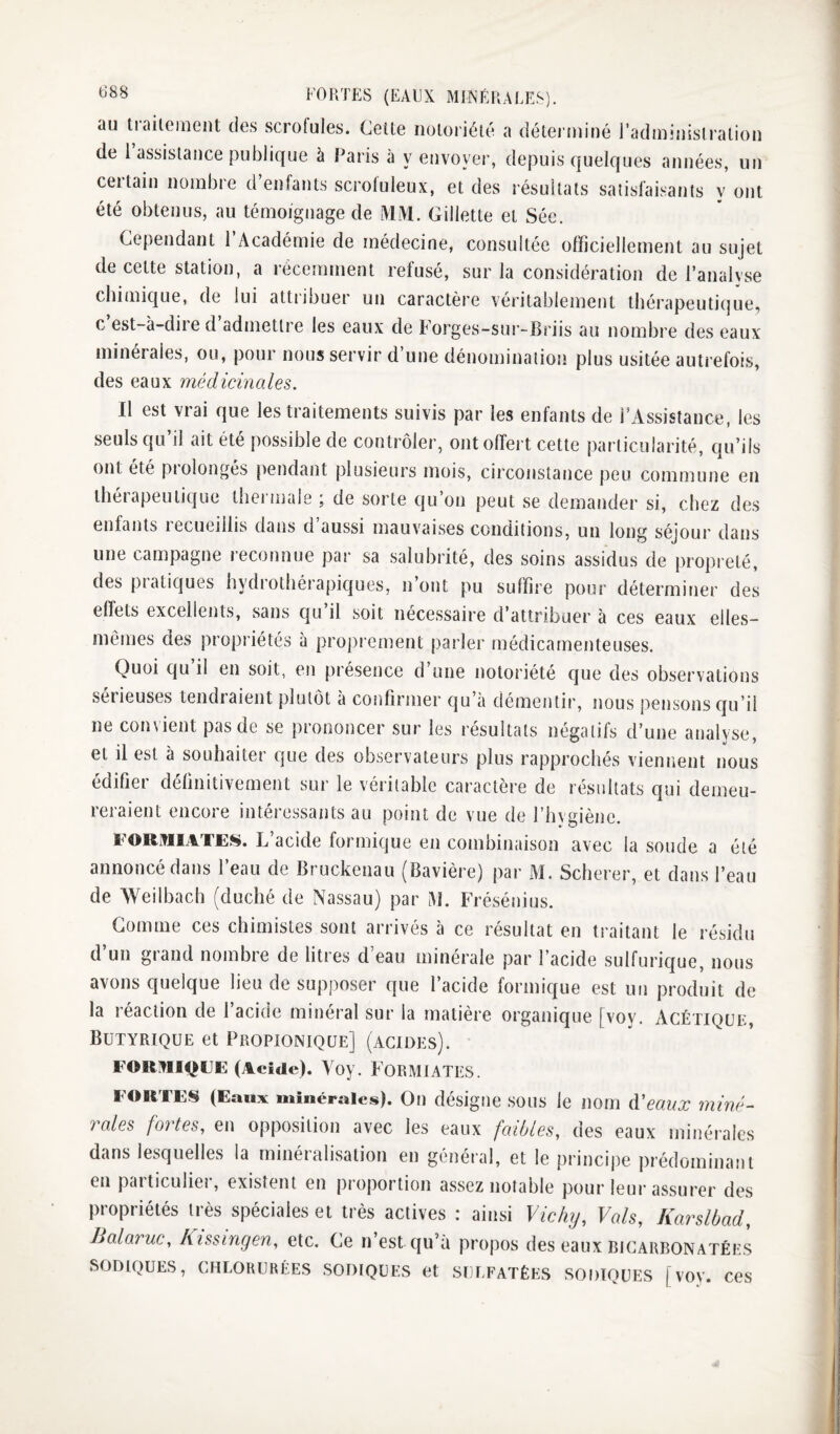 FOUTES (EAEX MINÉRALES). au trailement des scrofules. Celte noioiiélé a détei’uiiné radininis!ration de 1 assistance publique à Paris à y envoyer, depuis quelques années, un ceitain noinbie d enfants scrofuleux, et des résultats satisfaisants y ont été obtenus, au témoignage de MiVl. Gillette et Sée. Cependant l’Académie de médecine, consultée officiellement au sujet de cette station, a récemment refusé, sur la considération de l’analyse chimique, de lui attribuer un caractère véritablement thérapeutique, c est-à-diie d admettre les eaux de Forges-sur-Briis au nombre des eaux minérales, ou, pour nous servir d’une dénomination plus usitée autrefois, des eaux médicinales. Il est vrai que les traitements suivis par les enfants de l’Assistance, les seuls qu’il ait été possible de contrôler, ont offert cette particularité, qu’ils ont été prolongés pendant plusieurs mois, circonstance peu commune en thérapeutique thermale ; de sorte qu’on peut se demander si, chez des enfants recueillis dans d’aussi mauvaises conditions, un long séjour dans une campagne recotmue par sa salubrité, des soins assidus de propreté, des piatiques hydrothérapiques, n’oiit pu suffire pour déterminer des effets excellents, sans qu il soit nécessaire d’attribuer à ces eaux elles- mêmes des propriétés à proprement parler médicamenteuses. Quoi qu’il en soit, en présence d’une notoriété que des observations serieuses tendraient plutôt à confirmer qu’à démentir, nous pensons qu’il ne convient pas de se prononcer sur les résultats négatifs d’une analyse, et il est à souhaiter que des observateurs plus rapprochés viennent nous édifier définitivement sur le véritable caractère de résultats qui demeu¬ reraient encore intéressants au point de vue de l’hygiène. FORiViiATES. L’acide formique en combinaison avec la soude a été annoncé dans l’eau de Bruckenau (Bavière) par M. Scherer, et dans l’eau de Weilbach (duché de Nassau) par M. Frésénius. Gomme ces chimistes sont arrivés à ce résultat en traitant le résidu d un grand nombre de litres d’eau minérale par l’acide sulfuric|ue, nous avons quelque lieu de supposer que l’acide formique est un produit de la réaction de l’acide minéral sur la matière organique [voy. Agétiqlik, Butyrique et Propionique] (acides). FORRIQEE (Acide). Yoy. FORMIATES. FORTES (Eaux minérales). Oii désigne SOUS le nom d'eaux miné¬ rales fortes, en opposition avec les eaux faibles, des eaux minérales dans lesquelles la minéralisation en général, et le principe prédominant en particuliei, existent en proportion assez notable pour leur assurer des propriétés très spéciales et très actives : ainsi Vic/uj, Vais, Karslbad, Balaruc, hissingen, etc. Ce n’est qu’à propos des eaux bicarbonatées SODIQUES, CHLORURÉES SODIQUES et SULFATÉES SODIQUES [VOV. CeS