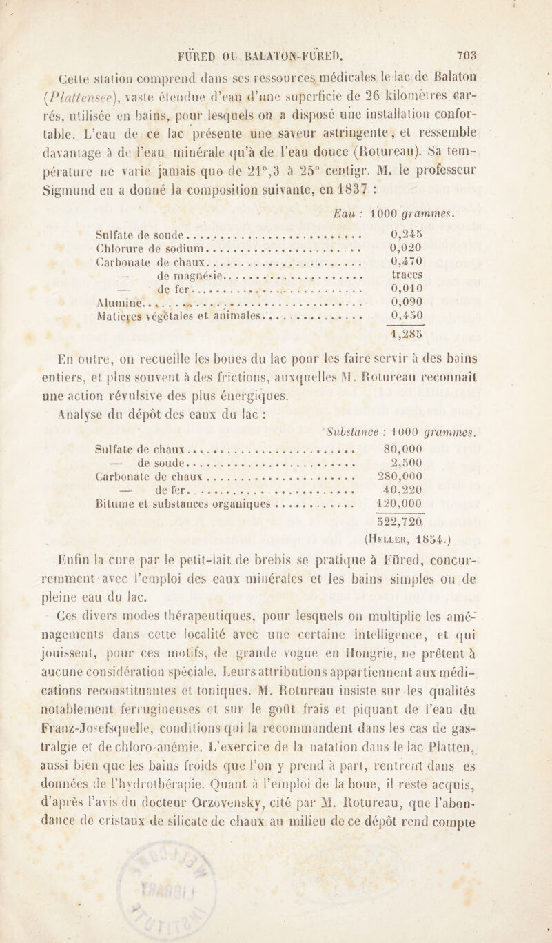 Celle station comprend dans ses ressources, médicales le lac de Balaton [Plattensee], vaste étendue d’ean d’une superficie de 26 kilomènes car¬ rés, utilisée en bains, pour lesquels on a disposé une installation confor¬ table. L’eau de ce lac présente une saveur astringente, et ressemble davantage à de l’eau minérale qu’à de l’eau douce (Bolureau). Sa tem¬ pérature ne varie jamais que de 21°,3 à 25° centigr. M, le professeur Sigmund en a donné la composition suivante, en 1837 : Eau: 1000 gf'ammes. Sulfate de soude.*. 0,245 Chlorure de sodium. . . 0,020 Carbouate de chaux. 0,470 — de magnésie. traces — de fer..... . 0,010 Alumine...... .r. .... .... 0,090 Matières végétales et animales.... 0,450 1,285 En outre, on recueille les boues du lac pour les faire servir à des bains entiers, et plus souvent à des frictions, auxquelles 31. Rotureau reconnaît une action révulsive des plus énergiques. Analyse du dépôt des eaux du lac : Substance : 1000 grammes. Sulfate de chaux. 80,000 — de soude. 2,500 Carbonate de chaux. 280,000 — de fer. . 40,220 Bitume et substances organiques. 120,000 522,720. (Heller, 1854.) Enfin la cure par le petit-lait de brebis se pratique à Füred, concur¬ remment avec l’emploi des eaux minérales et les bains simples ou de pleine eau du lac. Ces divers modes thérapeutiques, pour lesquels on multiplie les amé- nagemenls dans cette localité avec une certaine intelligence, et qui jouissent, pour ces motifs, de grande vogue en flongrie, ne prêtent à aucune considération spéciale. Leurs attributions appartiennent aux médi¬ cations reconstituantes et toniques. M. Rotureau insiste sur les qualités notablement ferrugineuses et sur le goût frais et piquant de l’eau du Franz-Josefsquelle, conditions qui la recommandent dans les cas de gas¬ tralgie et de chloro-anémie. L’exercice de la natation dans le lac Platten, aussi bien que les bains froids que l’on y prend à part, rentrent dans es données de l’hydrothérapie. Quant à l’emploi de la boue, il reste acquis, d’après l’avis du docteur Orzovensky, cité par M. Rotureau, que l’abon¬ dance de cristaux de silicate de chaux au milieu de ce dépôt rend compte