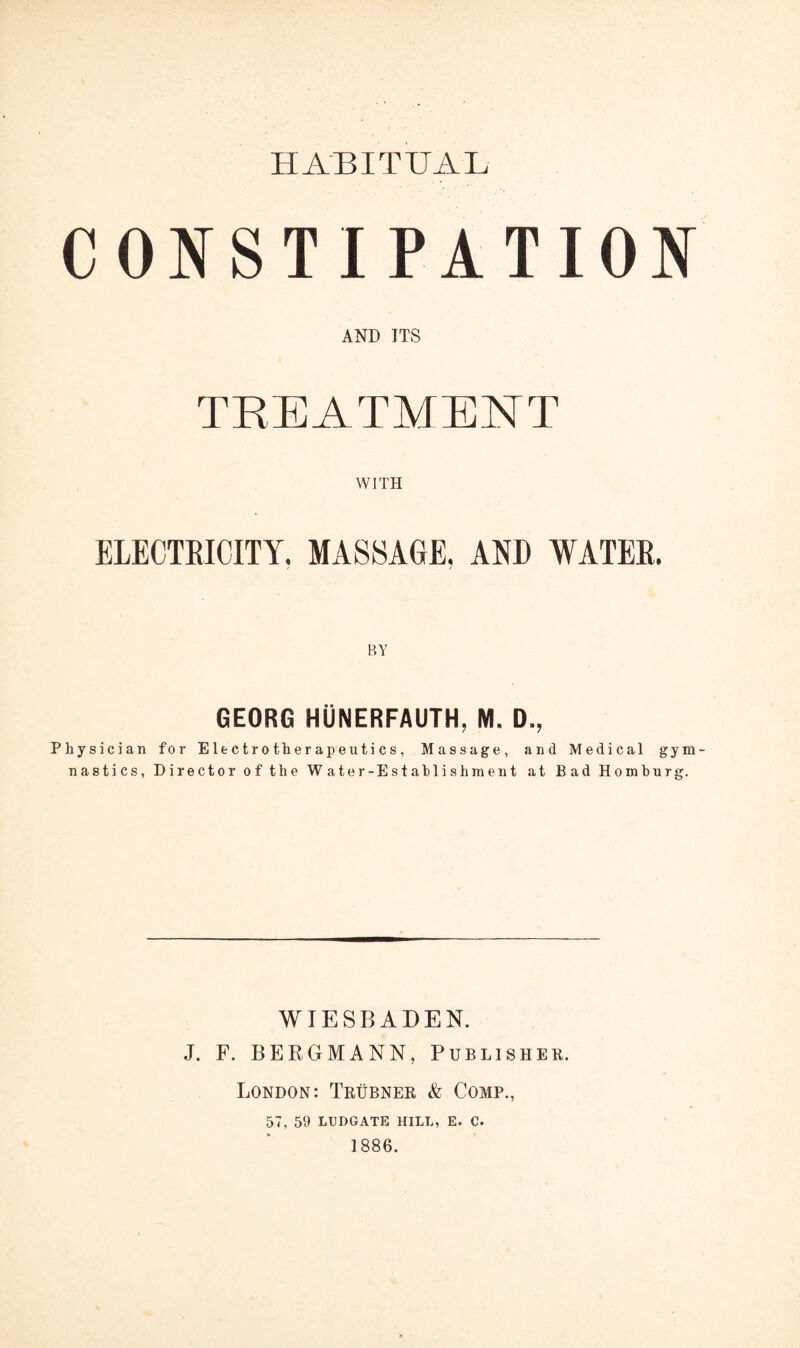 HABITUAL CONSTIPATION AND ITS TREATMENT WITH ELECTRICITY. MASSAGE, AND WATER. BY GEORG HUNERFAUTH, M. D., Physician for Electrotherapeutics, Massage, and Medical gym¬ nastics, Director of the Water-Estahlishment at Bad Homburg. WIESBADEN. J. F. BEEGMANN, Publisher. London: Trubner & Comp., 57, 59 LUDGATE HILL, E. C. 1886.