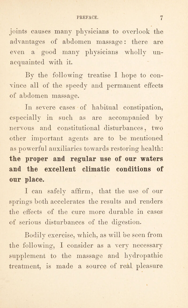 joints causes many physicians to overlook the advantages of abdomen massage: there are even a good many physicians wholly un¬ acquainted with. it. By the following treatise I hope to con¬ vince all of the speedy and permanent effects of abdomen massage. In severe cases of habitual constipation, especially in such as are accompanied by nervous and constitutional disturbances, two other important agents are to be mentioned as powerful auxiliaries towards restoring health: the proper and regular use of our waters and the excellent climatic conditions of our place. I can safely affirm, that the use of our springs both accelerates the results and renders the effects of the cure more durable in cases of serious disturbances of the digestion. Bodily exercise, which, as will be seen from the following, I consider as a very necessary supplement to the massage and hydropathic treatment, is made a source of real pleasure