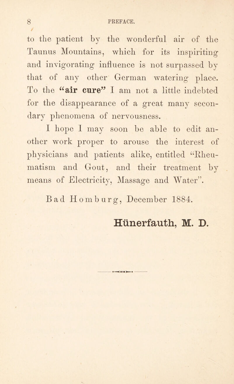to the patient by the wonderful air of the Taunus Mountains, which for its inspiriting* and invigorating influence is not surpassed by that of any other German watering place. To the “air cure” I am not a little indebted for the disappearance of a great many secon¬ dary phenomena of nervousness. I hope 1 may soon be able to edit an¬ other work proper to arouse the interest of physicians and patients alike, entitled “Rheu¬ matism and Gout, and their treatment by means of Electricity, Massage and Water”. Rad Hom b urg, December 1884. Htinerfauth, M. D.