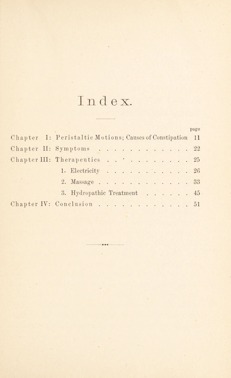 I n cl e x. Chapter I: Chapter II: Chapter III: Chapter IY: page Peristaltic Motions; Causes of Constipation 11 Symptoms . . . ... . 22 Therapeutics . . *.. . . 25 1. Electricity.26 2. Massage.33 3. Hydropathic Treatment.45 Conclusion.51