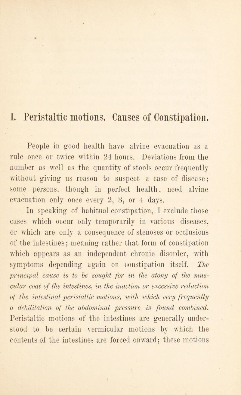 I. Peristaltic motions. Causes of Constipation. People in good health have alvine evacuation as a rule once or twice within 24 hours. Deviations from the number as well as the quantity of stools occur frequently without giving us reason to suspect a case of disease; some persons, though in perfect health, need alvine evacuation only once every 2, 3, or 4 days. In speaking of habitual constipation, I exclude those cases which occur only temporarily in various diseases, or which are only a consequence of stenoses or occlusions of the intestines; meaning rather that form of constipation which appears as an independent chronic disorder, with symptoms depending again on constipation itself. The principal cause is to be sought for in the atony of the mus¬ cular coat of the intestines, in the inaction or excessive reduction of the intestinal peristaltic motions, with which very frequently a debilitation of the abdominal pressure is found combined. Peristaltic motions of the intestines are generally under¬ stood to be certain vermicular motions by which the contents of the intestines are forced onward; these motions