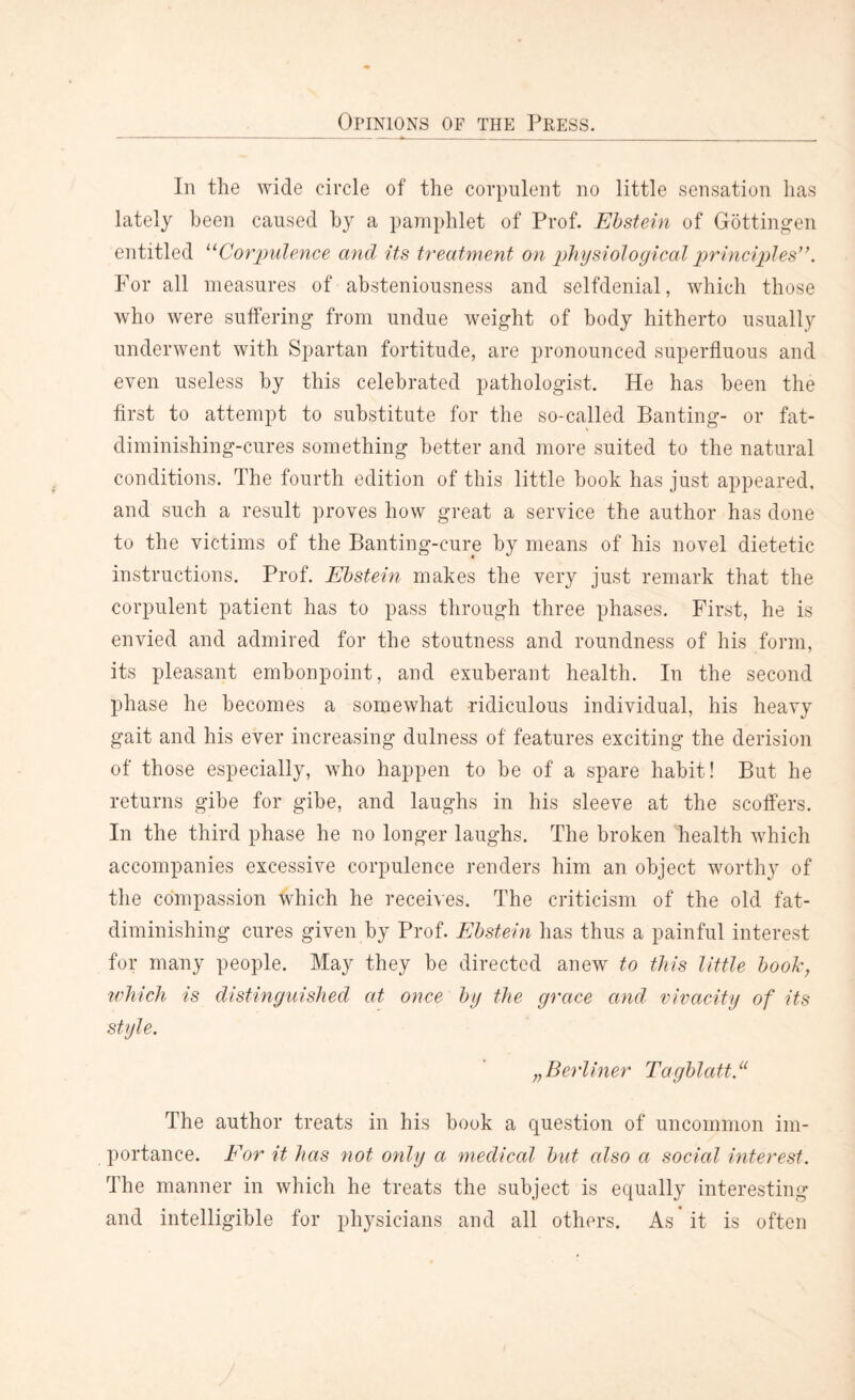 In the wide circle of the corpulent no little sensation has lately been caused by a pamphlet of Prof. Ebstein of Gottingen entitled “Corpulence and its treatment on physiological principles”. For all measures of absteniousness and selfdenial, which those who were suffering from undue weight of body hitherto usually underwent with Spartan fortitude, are pronounced superfluous and even useless by this celebrated pathologist. He has been the first to attempt to substitute for the so-called Banting- or fat- diminishing-cures something better and more suited to the natural conditions. The fourth edition of this little book has just appeared, and such a result proves how great a service the author has done to the victims of the Banting-cure by means of his novel dietetic instructions. Prof. Ebstein makes the very just remark that the corpulent patient has to pass through three phases. First, he is envied and admired for the stoutness and roundness of his form, its pleasant embonpoint, and exuberant health. In the second phase he becomes a somewhat ridiculous individual, his heavy gait and his ever increasing dulness of features exciting the derision of those especially, who happen to be of a spare habit! But he returns gibe for gibe, and laughs in his sleeve at the scoffers. In the third phase he no longer laughs. The broken health which accompanies excessive corpulence renders him an object worthy of the compassion which he receives. The criticism of the old fat- diminishing cures given by Prof. Ebstein has thus a painful interest for many people. May they be directed anew to this little book, which is distinguished at once by the grace and vivacity of its style. „Berliner Tagblatt.“ The author treats in his book a question of uncommon im¬ portance. Eor it has not only a medical but also a social interest. The manner in which he treats the subject is equally interesting and intelligible for physicians and all others. As it is often