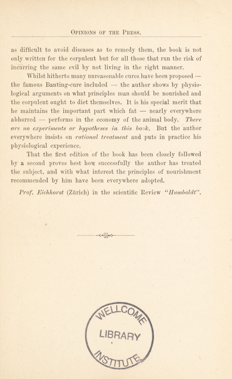 as difficult to avoid diseases as to remedy them, the book is not only written for the corpulent but for all those that run the risk of incurring the same evil by not living in the right manner. Whilst hitherto many unreasonable cures have been proposed — the famous Banting-cure included —- the author shows by physio¬ logical arguments on what principles man should be nourished and the corpulent ought to diet themselves. It is his special merit that he maintains the important part which fat — nearly everywhere abhorred — performs in the economy of the animal body. There are no experiments or hypotheses in this hook. But the author everywhere insists on rational treatment and puts in practice his physiological experience. That the first edition of the book has been closely followed by a second proves best how successfully the author has treated the subject, and with what interest the principles of nourishment recommended by him have been everywhere adopted. Prof. Eichhorst (Zurich) in the scientific Beview “Humboldt'’. •>3S*