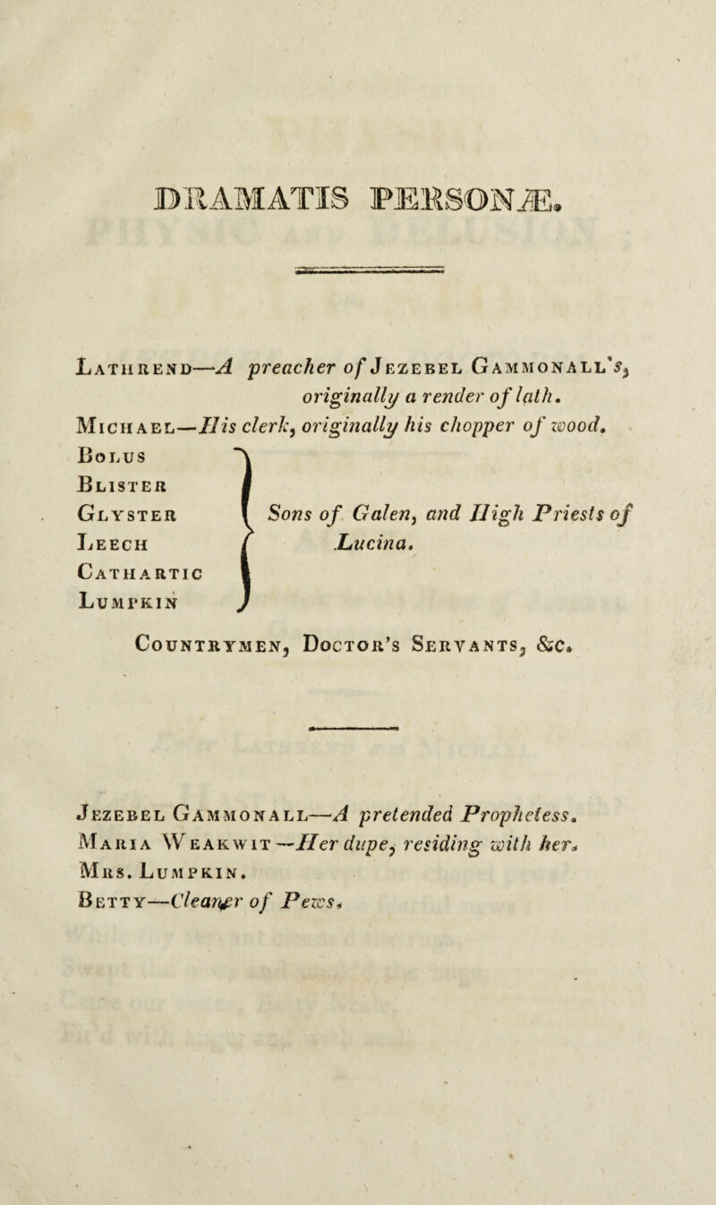 DRAMATIS PERSON JE Lathrend—A preacher of Jezebel GammonallJj originally a render of l(ith. Michael—IIis clerk, originally his chopper of wood. Bolus Blister Glyster Leech Cathartic Lumpkin Sons of Galen5 and High Priests of Liucina, Countrymen, Doctor’s Servants, &c. Jezebel Gammon all—A pretended Prophetess, Maria Weak wit —Her dupe, residing with her* Mrs. Lumpkin. Betty—Clearer of Pezcs*