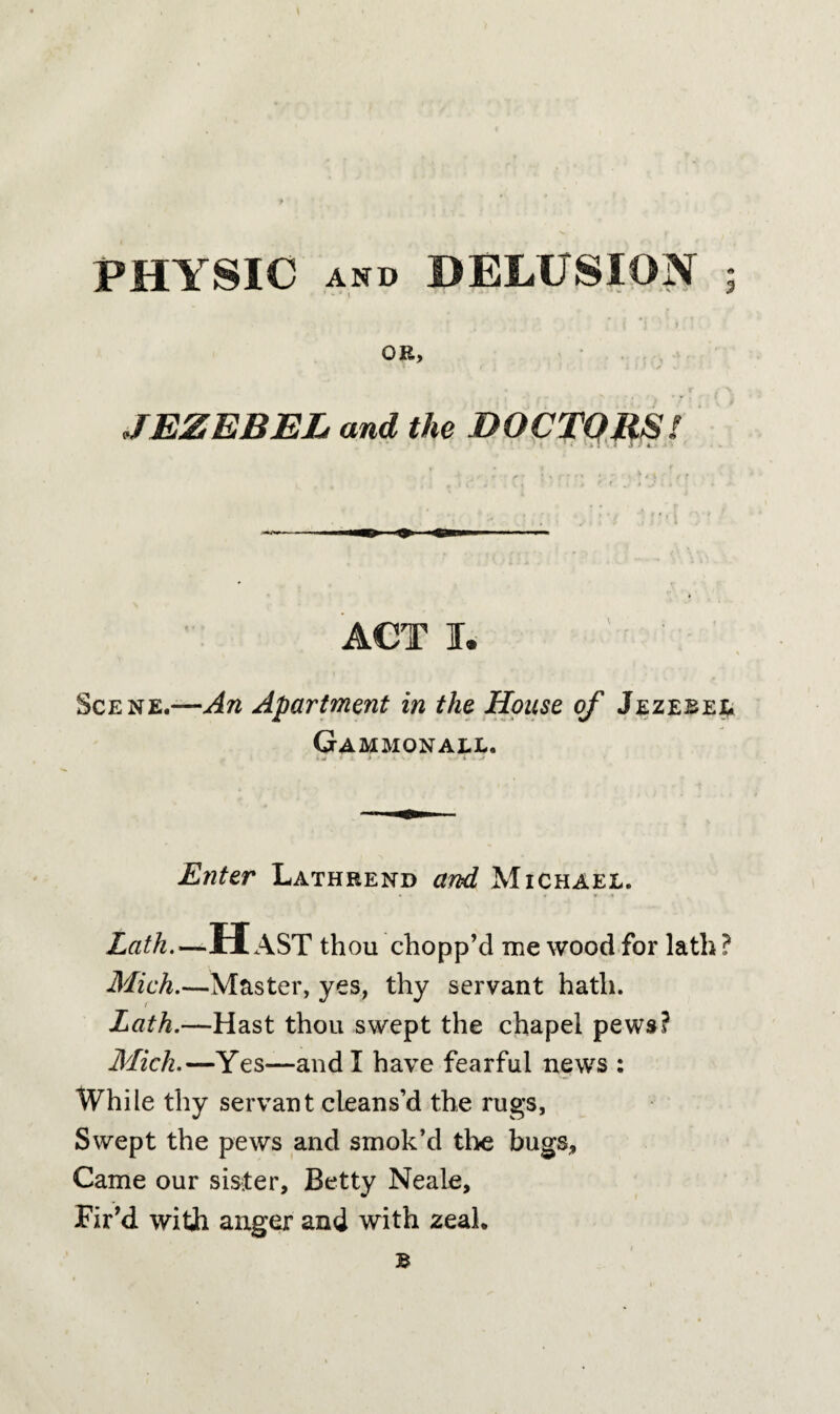 PHYSIC AND DELUSION OR, JEZEBEL and the DOCTORS! ACT I. Scene.—An Apartment in the House of Jezebel Gammonall. Enter Lathrend and Michael. Lath.—HAST thou chopp’d me wood for lath? Mich.—Master, yes, thy servant hath. Lath.—Hast thou swept the chapel pews? Mich.—Yes—and I have fearful news : While thy servant cleans’d the rugs. Swept the pews and smok’d the bugs. Came our sister, Betty Neale, Fir’d with, anger and with zeal. i B