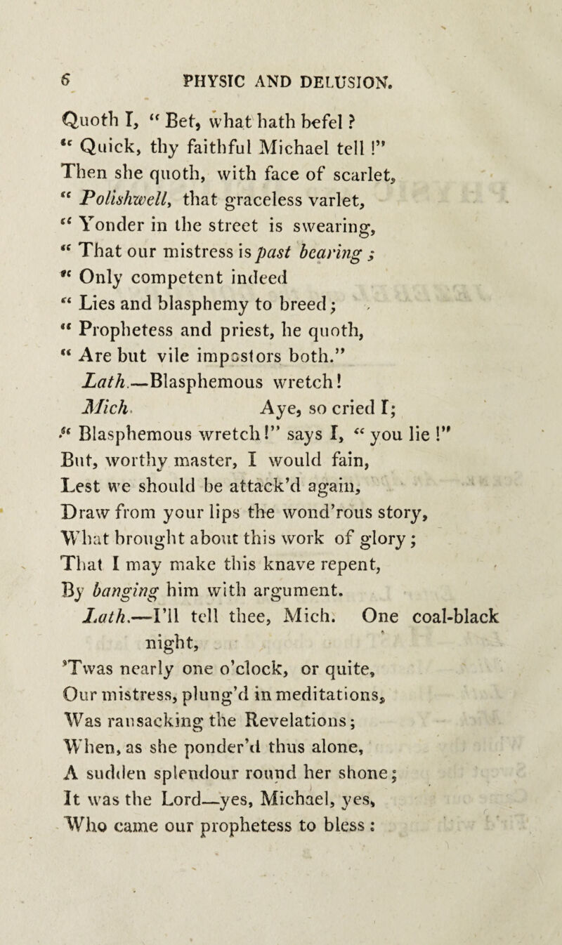 Quoth I, “ Bet, what hath befel ? <c Quick, thy faithful Michael tell !” Then she quoth, with face of scarlet, fe Polishwell, that graceless varlet, “ Yonder in the street is swearing, “ That our mistress is past bearing ; n Only competent indeed f< Lies and blasphemy to breed; u Prophetess and priest, he quoth, “ Are but vile impostors both.” Lath.—Blasphemous wretch! Mich Aye, so cried T; •u Blasphemous wretch!” says I, “ you lie !” But, worthy master, I would fain, Lest we should be attack’d again. Draw from your lips the wond’rous story. What brought about this work of glory; That I may make this knave repent, By banging him with argument. Lath,—-I’ll tell thee, Mich. One coal-black night, *Twas nearly one o’clock, or quite. Our mistress, plung’d in meditations. Was ransacking the Revelations; When, as she ponder’d thus alone, A sudden splendour round her shone; It was the Lord—yes, Michael, yes, Who came our prophetess to bless;