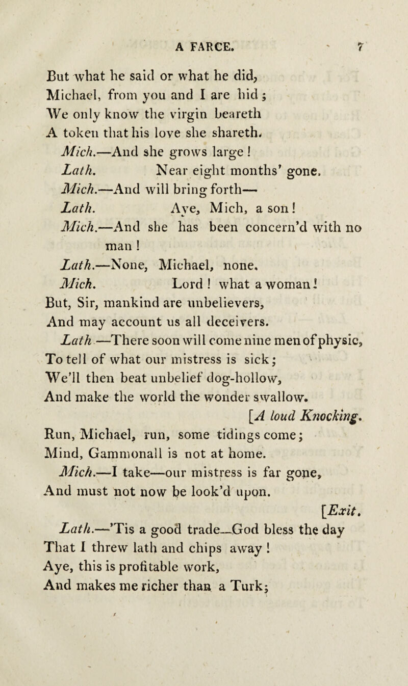 But what he said or what he did, Michael, from you and I are hid; We only know the virgin beareth A token that his love she shareth- Mich.—And she grows large ! Lath. Near eight months' gone, Mich.—And will bring forth— Lath. Aye, Mich, a son ! Mich.—And she has been concern’d with no man ! Lath.—None, Michael, none, Mich. Lord! what a woman! But, Sir, mankind are unbelievers. And may account us all deceivers. Lath—There soon will come nine men of physic. To tell of what our mistress is sick; We’ll then beat unbelief dog-hollow. And make the world the wonder swallow. [A loud Knocking. Run, Michael, run, some tidings come; Mind, Gammonall is not at home. Mich.—I take—our mistress is far gone. And must not now be look’d upon. [Exit. Lath.—’Tis a good trade—God bless the day That I threw lath and chips away ! Aye, this is profitable work, And makes me richer than a Turk;