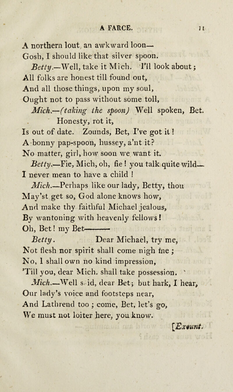 A northern lout an awkward loon—. Gosh, I should like that silver spoon. Betty.—Well, take it Mich. Til look about; All folks are honest till found out. And all those things, upon my soul. Ought not to pass without some toll, Mich.—(taking the spoon) Well spoken, Bet Honesty, rot it. Is out of date. Zounds, Bet, I've got it! A bonny pap-spoon, hussey, a’nt it? No matter, girl, how soon we want it. jBetty.—Fie, Mich, oh, fie ! you talk quite wild— I never mean to have a child ! Mich_Perhaps like our lady, Betty, thou May’st get so, God alone knows how. And make thy faithful Michael jealous. By wantoning with heavenly fellows! Oh, Bet! my Bet- Betty. Dear Michael, try me, Not flesh nor spirit shall come nigh fne ; No, 1 shall own no kind impression, ’Till you, dear Mich, shall take possession. v Mich—Well Srid, dear Bet; but hark, I hear. Our lady’s voice and footsteps near, And Lathrend too ; come, Bet, let’s go. We must not loiter here, you know. [Exeuntr