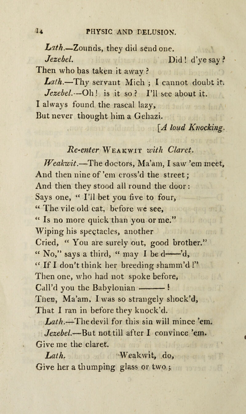 bath.—Zounds, they did send one. Jezebel. Did ! d’ye say ? Then who has taken it away ? Lath.—Thy servant Mich ; I cannot doubt it. Jezebel.—Oh! is it so? I’ll see about it. I always found the rascal lazy. But never thought him a Gehazi. [A loud Knocking. Re-enter Weakwit with Claret. JVeakwit.—The doctors, Ma’am, I saw ’em meet. And then nine of ’em cross’d the street; And then they stood all round the door: Says one, <c I’ll bet you five to four, “ The vile old eat, before we see, <c Is no more quick than you or me.” Wiping his spectacles, another Cried, “ You are surely out, good brother.’* “ No,” says a third, “ may I be d-’d, ctf If I don’t think her breeding shamm’d !” Then one, who had not spoke before, Call’d you the Babylonian -—-— I Then, Ma’am, I was so strangely shock’d. That I ran in before they knock’d. Lath.—The devil for this sin will mince ’em. Jezebel.—But not till after I convince ’em. Give me the claret. Lath, Weakwit, do. Give her a thumping glass or two •>