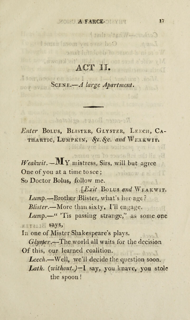 ACT IT. ' ( • i , • - ' Scene.—A large Apartment. Enter Bolus, Blister, Glyster, Leech, Ca¬ thartic, Lumpkin, 8$c.8$c. Wemwil Weakwit.— MY mistress, Sirs, will but agree One of you at a time to see ; So Doctor Bolus, follow me. [Edit Bolus and Weakwit. Lump.—Brother Blister, what’s her age? Blister.—More than sixty. I’ll engage. Lump.-—“ ’Tis passing strange,” as some one : says. In one of Mister Shakespeare’s plays. Glyster.—The world all waits for the decision Of this, our learned coalition. .a Leech.—Well, we’ll decide the question soon. Lath, (without.)—! say, you knave, you stole the spoon!