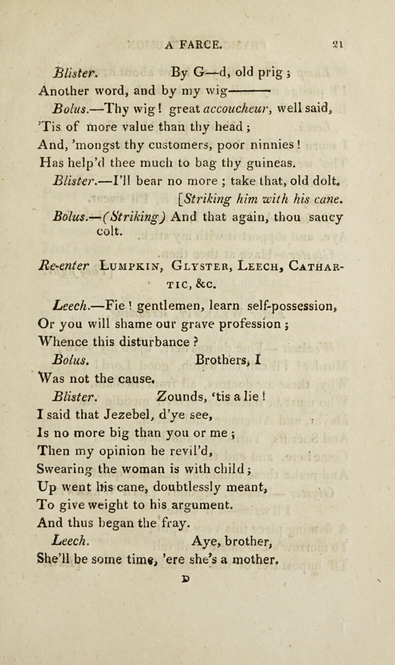 Blister. By G—d, old prig ; Another word, and by my wig- Bolus.—'Thy wig! great accoucheur, well said, 'Tis of more value than thy head; And, ’mongst thy customers, poor ninnies ! H as help’d thee much to bag thy guineas. Blister.—I’ll bear no more ; take that, old dolt, [Striking him with his cane. Bolus.—(Striking) And that again, thou saucy colt. * . a . • , ; < t 9.i • . . . . . t Re-enter Lumpkin, Glyster, Leech, Cathar¬ tic, & c. Leech.—Fie ! gentlemen, learn self-possession. Or you will shame our grave profession ; Whence this disturbance ? Bolus. Brothers, I Was not the cause. Blister. Zounds, ‘tis a lie ! I said that Jezebel, d’ye see. Is no more big than you or me ; Then my opinion he revil’d. Swearing the woman is with child; Up went his cane, doubtlessly meant. To give weight to his argument. And thus began the fray. Leech. Aye, brother, She’ll be some time, ’ere she’s a mother. D