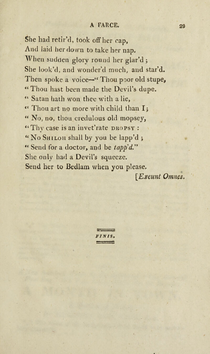 She had retir’d, took off her rap, And laid her down to take her nap. When sudden glory round her glar’d ; She look’d, and wonder'd much, and star’d. Then spoke a voice—'* Thou poor old stupe* “Thou hast been made the Devil’s dupe. “ Satan hath won thee with a lie, <c Thou art no more with child than I; “ No, no, thou credulous old mopsey, “ Thv case is art invet’rate dropsy : %> u No Shiloh shall by you be lapp’d ; “ Send for a doctor, and be tapp’d. She only had a Devil’s squeeze. Send her to Bedlam when you please. [Exeunt Omnes. FINIS.