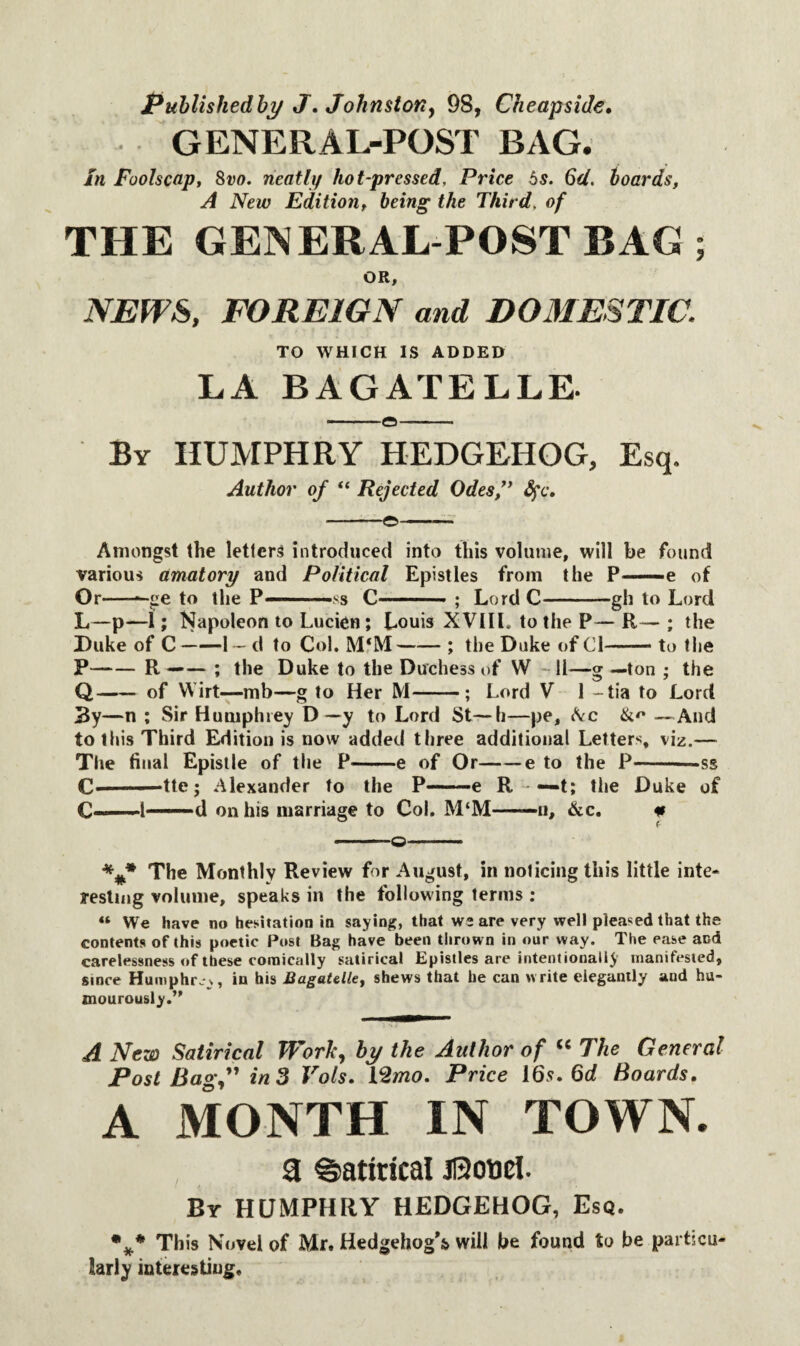 Publishedby J. Johnston, 98, Cheapside. GENERAL-POST BAG. in Foolscap, 8vo. neatly hot-pressed, Price 5s. 6d. hoards, A New Edition, being the Third. of THE GENERAL-POSTBAG; OR, NEWS, FOREIGN and DOMESTIC. TO WHICH IS ADDED LA BAGATELLE. By HUMPHRY HEDGEHOG, Esq. Author of “ Rejected Odes ” fyc. -o— Amongst the letters introduced into this volume, will be found various amatory and Political Epistles from the P—e of Or-*-ge to the P———$s C - ■ ; Lord C-gh to Lord L—p—1; Napoleon to Lucien; Louis XVIIL to the P— R— ; the Duke of C-1 - d to Col. M‘M-; the Duke of Cl-to the P-R —— ; the Duke to the Duchess of W 11—g —ton ; the Q-of Wirt—mb—g to Her M-; Lord V 1 -tia to Lord 3y—n ; Sir Humphrey D — y to Lord St—h—pe, Ac &<* —And to this Third Edition is now added three additional Letters, viz.— The final Epistle of the P-e of Or-e to the P-— ss C————tte ; Alexander to the P-e R — t; the Duke of C-1—d on his marriage to Col. M‘M——n, &c. * -_©——. The Monthly Review for August, in noticing this little inte¬ resting volume, speaks in the following terms : « We have no hesitation in saying, that we are very well pleased that the contents of this poetic Post Bag have been thrown in our way. The ease and carelessness of these comically satirical Epistles are intentionally manifested, since Humphry, in his Bagatelle, shews that he can write elegantly and hu¬ mourously.’' A New Satirical Work, by the Author of “ The General Post Bag,” in 3 Vols. YZmo. Price 16s. 6d Boards. A MONTH IN TOWN. , 9 Satirical J0oncl. By HUMPHRY HEDGEHOG, Esq. %* This Novel of Mr. Hedgehog's will be found to be particu larly interesting.