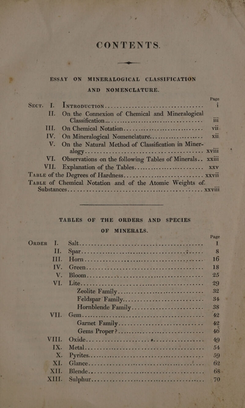 CONTENTS. Page Shotme re PENTRODUCTION Sylcs cl jedct ede see epee tees pes i Cltasificatrondery tics terse Le eile ace haw oteleie.&lt; tt EEE III. On Chemical Notation. . an, vil. IV. On Mineralogical Nometetsdiads xil V. On the Natural Method of Classification’: in cher ALG i eaiais! 5, pete ety al gealctalel stat Aine «Aw chetetaiel vies tiara XVlil VI. Observations on the following Tables of Minerals.. xxiii VII... Explanation: of the Tables: . 0... /:.j5..2 &lt;eetele esac RV Tasxe of the Degrees of Hardness...........002--eegeccesees XXVII TaBLe of Chemical Notation and of the Atomic Weights of. SM Lat AUNCER ees hay. iste rt ebtacis teas + des. Shcte cela Whale ceca icla XXViil TABLES OF THE ORDERS AND SPECIES OF MINERALS. Page MFR Ves oes. «otk als ateiad o clsoe ceria Uintaba he ou, oe) ghee aes ar ak 1 Be Is SPARS 6 0) s.0 Mia se Soo cos! MRAM a oa EIN aed 8 BED iP EtOtT oo vi. ce criclacs ee AP net Re agenamn pyr they hyp a 16 Bay een CHPCCTEG A fale), Wasa sats onaritie pee via tale eae ieee al 18 AY ceo) ia a een pes &lt;r BR ack SORES A he aye 25 Wid, Dobe Mra isnt cul toca aaa) Sater eld of Mit oral oy AAS hers 29 MUO Cee YAMIN Y ooo. lates ole eeeres 4 daiiatision~ elas 32 Peldapaes BAMil ys. ice &lt;n chores Racele tenets . RBs Hornblende Family... 2... 5.02005 sacelese ee. 38 VER Gein. 22S FRPo eas ote fa tan atta t a berate ame 42 Gartiet; Vatiig yw. ./i20 2) rye. de aeeaea as 42 Gems! Proper nie. Cate tates dstele ape ee hetaes ree 40 MITES Oxidens 40. Gatne: e ta a AER Tee Le. iy 49 dime ~ Metaksa. . Sogo es ..cdrr a 2 eee ee Sera eee cee 54 We GEV RILGRS 3) 1 (Ragas pais Cb ouele's' hice Moh oa pen eee races 59 Deda: Glance sy a2.) ietestarta geese aided Pl aa we nae eae tee 62 GR Bett BIONICLE vig: «shat peat bee ava) cite eet aOR Rte lel ash 68 » Meubbaes Stulpohiuay':5)' Aponte ois) dad ined tales Sateen enemas: 70 v : “i AND NOMENCLATURE.