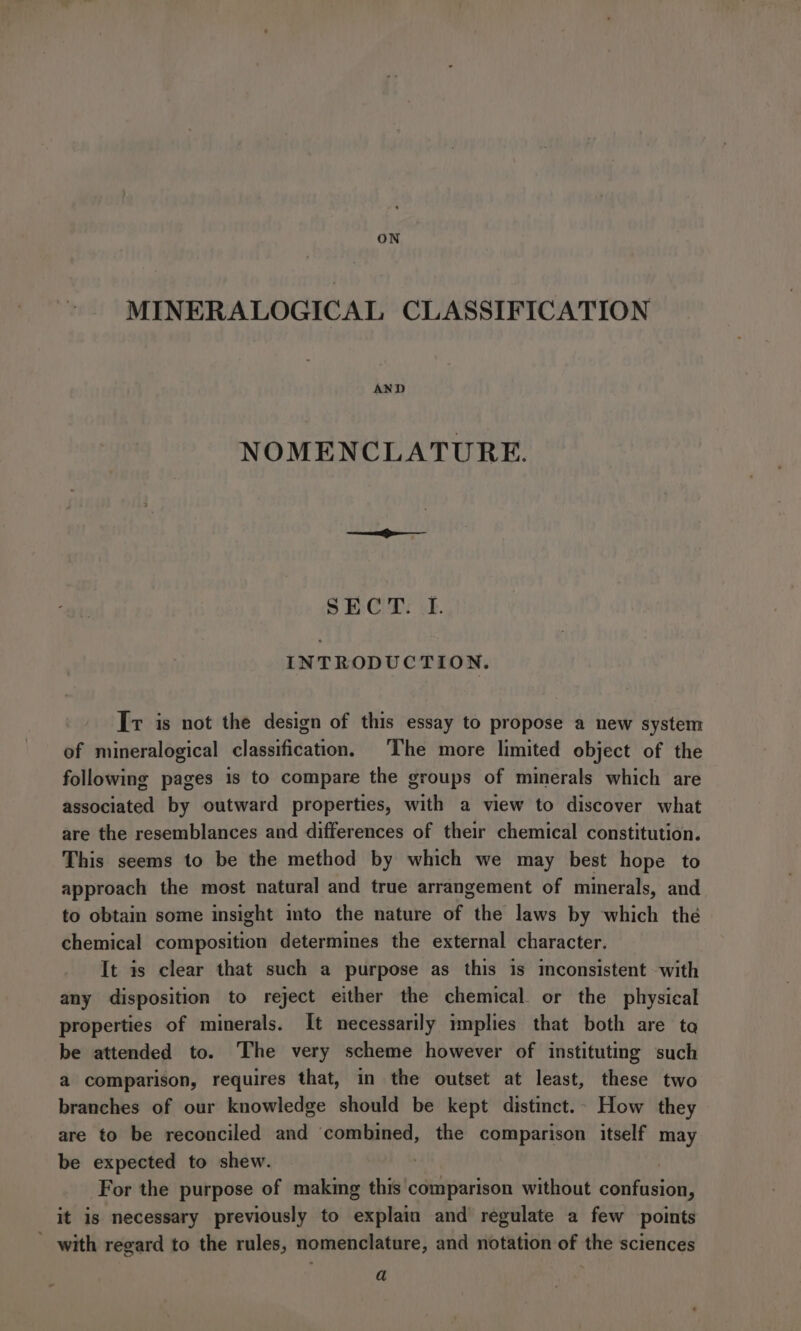 ON MINERALOGICAL CLASSIFICATION AND NOMENCLATURE. § ECP: .f. INTRODUCTION. Ir is not the design of this essay to propose a new system of mineralogical classification, The more limited object of the following pages 1s to compare the groups of minerals which are associated by outward properties, with a view to discover what are the resemblances and differences of their chemical constitution. This seems to be the method by which we may best hope to approach the most natural and true arrangement of minerals, and to obtain some insight imto the nature of the laws by which the chemical composition determines the external character. It is clear that such a purpose as this is mconsistent with any disposition to reject either the chemical or the physical properties of minerals. It necessarily implies that both are ta be attended to. The very scheme however of instituting such a comparison, requires that, in the outset at least, these two branches of our knowledge should be kept distinct.. How they are to be reconciled and combined, the comparison itself may be expected to shew. | For the purpose of making this comparison without confusion, it is necessary previously to explain and’ regulate a few points - with regard to the rules, nomenclature, and notation of the sciences a