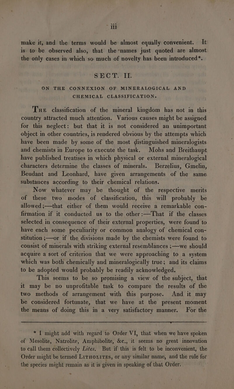 ~ iit make it, and the terms would be almost equally convenient. It is to be observed also, that the names just quoted are almost the only cases in which so much of novelty has. been introduced *. SECT. II. ON THE CONNEXION OF MINERALOGICAL AND CHEMICAL CLASSIFICATION. Tue classification of the mineral kingdom has not in this country attracted much attention. Various causes might be assigned for this neglect: but that it is not considered an unimportant object in other countries, is rendered obvious by the attempts which have been made by some of the most distinguished mineralogists and chemists in Europe to execute the task. Mohs and Breithaupt have published treatises in which physical or external mineralogical characters determine the classes of minerals. Berzelius, Gmelin, Beudant and Leonhard, have given arrangements of the same substances according to their chemical relations. Now whatever may be thought of the respective merits of these two modes of classification, this will probably be allowed;—that either of them would receive a remarkable con- firmation if it conducted us to the other:—That if the classes selected in consequence of their external properties, were found to have each some peculiarity or common analogy of chemical con- stitution ;—or if the divisions made by the chemists were found to consist of minerals with striking external resemblances ;—we should acquire a sort of criterion that we were approaching to a system which was both chemically and mineralogically true; and its claims to be adopted would probably be readily acknowledged. This seems to be so promising a view of the subject, that it may be no unprofitable task to compare the results of the two methods of arrangement with this purpose. And. it may be considered fortunate, that we have at the present moment the means of doing this in a very satisfactory manner. For the * IT might add with regard to Order VI, that when we have spoken of Mesolite, Natrolite, Amphibolite, &amp;c., it seems no great innovation to call them collectively Letes. But if this is felt to be inconvenient, the Order might be termed LirHoxtrEs, or any similar name, and the rule for the species might remain as it is given in speaking of that Order. -