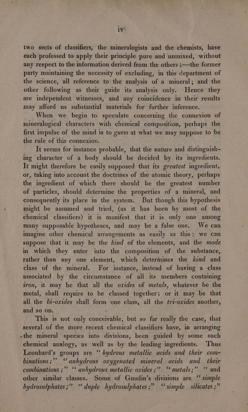 IV: two sects of classifiers, the mineralogists and the chemists, have each professed to apply their principle pure and unmixed, without any respect to the information derived from the others ;—the former party maintaining the necessity of excluding, in this department of the science, all reference to the analysis of a mineral; and the other following as their guide its analysis only. Hence they are independent witnesses, and any coincidence in their results may afford us substantial materials for further inference. When we begin to speculate concerning the connexion of mineralogical characters with chemical composition, perhaps the first impulse of the mind is to guess at what we may suppose to be the rule of this connexion. It seems for instance probable, that the nature and distinguish- ing character of a body should be decided by its riots It might therefore be easily supposed that its greatest ingredient, or, taking into account the doctrines of the atomic theory, perhaps the ingredient of which there should be the greatest number of particles, should determine the properties of a mineral, and consequently its place in the system. But though this hypothesis might be assumed and tried, (as it has been by most of the chemical classifiers) it is manifest that it is only one among many supposable hypotheses, and may be a false one. We can Imagine other chemical arrangements as easily as this: we can suppose that it may be the kind of the elements, and the mode in which they enter into the composition of the substance, rather than any one element, which determines the kind and class of the mimeral. For instance, instead of having a class associated by the circumstance of all its members containing tron, it may be that all the orzdes of metals, whatever be the metal, shall require to be classed together; or it may be that all the bi-oxides shall form one class, all the tr2-orides another, and so on. This is not only conceivable, but so far really the case, that several of the more recent chemical classifiers have, in arranging -the mineral species into divisions, been guided by some such chemical analogy, as well as by the leading ingredients. Thus Leonhard’s groups are ‘‘ hydrous metallic acids and their com- binations ;’’ ‘‘ anhydrous oxygenated mineral acids and _ their combinations ;”’ “ anhydrous metallic oxides ;” “* metals;” “* and other similar classes. Some of Gmelin’s divisions are “ simple hydrosulphates;” ‘‘ duple hydrosulphates ;” ‘simple silicates ;”