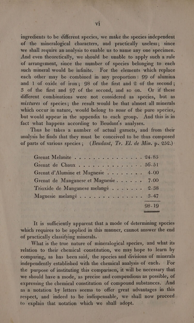 ingredients to be different species, we make the species independent of the mineralogical characters, and practically useless; since we shall require an analysis to enable us to name any one specimen. And even theoretically, we should be unable to apply such a rule of arrangement, since the number of species belonging to each such mmmeral would be infinite. For the elements which replace each other may be combined in any proportion: 99 of alumina and 1 of oxide of iron; 98 of the first and 2 of the second; 3 of the first and 97 of the second, and so on. Or if these different combinations were not considered as species, but as mixtures of species; the result would be that almost all minerals which occur in nature, would belong to none of the pure species, but would appear in the appendix to each group. And this is in fact what happens according to Beudant’s analyses. Thus he takes a number of actual garnets, and from their analysis he finds that they must be conceived to be thus composed of parts of various species; (Beudant, Tr. El. de Min. p. 252.) Grenat®M Blamtes Aig y Por Pi ke 24.85 Greiat*de Chtus fn... eee 700-61 Grenat d’Alumine et Magnesie .... . . ene 4.00 Grenat de Manganese et Magnesie. ... . Resmi rh 4) Trioxide de Manganese melange ....... 2.38 Magnesie| melangé 6/204, | sie) Ghd? ne 3.47 98.19 It is sufficiently apparent that a mode of determining species which requires to be applied in this manner, cannot answer the end of practically classifying minerals. What is the true nature of mineralogical species, and what its relation to their chemical constitution, we may hope to learn by comparing, as has been said, the species and divisions of minerals independently established with the chemical analysis of each. For the purpose of instituting this comparison, it will be necessary that we should have a mode, as precise and compendious as possible, of expressing the chemical constitution of compound substances. And as a notation by letters seems to offer great advantages in this respect, and indeed to be indispensable, we shall now proceed to explain that notation which we shall adopt.