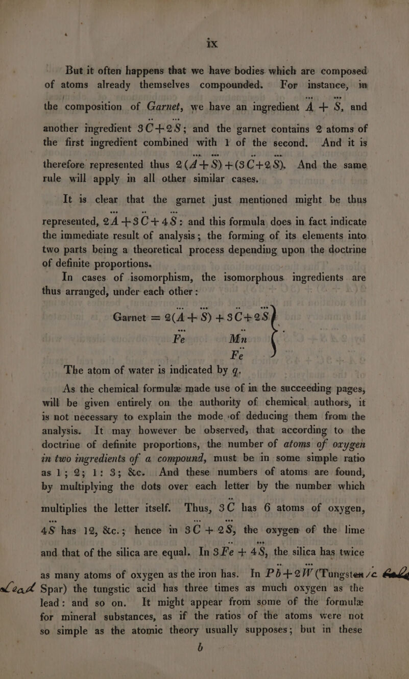 But it often happens that we have bodies which are composed of atoms already themselves compounded. For instance, m the composition of Garnet, we have an ingredient A + S, and another ingredient 3C-++-28; and the garnet contains 2 atoms of the first ingredient combined with 1 of the second. And it is therefore represented thus a(A+ S$) +(3 C+28), And the same rule will apply im all other similar cases. It is clear that the garnet just mentioned might be thus represented, 2A -+3C-+ 48: and this formula does in fact indicate the immediate result of analysis; the forming of its elements into two parts being a theoretical process depending upon the doctrine of definite proportions. In cases of isomorphism, the. isomorphous. ingredients. are thus arranged, under each other : . Garnet = (A + S) + 3C+ 28 Fe Mn Fe The atom of water is indicated by gq. As the chemical formule made use of im the succeeding pages, will be given entirely on the authority of chemical authors, it is not necessary to explain the mode -of deducing them from the analysis. It may however be observed, that according to. the _ doctrine of definite proportions, the number of atoms of oxygen in two ingredients of a compound, must be in some simple ratio as 1; 2; 1: 3; &amp;c. And these numbers of atoms: are found, by multiplying the dots over each letter by the number which multiplies the letter itself. Thus, 3C has 6 atoms of oxygen, 48 has 12, &amp;c.; hence in 8C + 2S, the oxygen of the lime and that of the silica are equal. In 3Fe + 48, the silica has twice as many atoms of oxygen as the iron has. In Pb+2W (‘Tungsten /e Ranke stad Spar) the tungstic acid has three times as much oxygen as the lead: and so on. It might appear from some of the formule for mineral substances, as if the ratios of the atoms were not so simple as the atomic theory usually supposes; but in these b