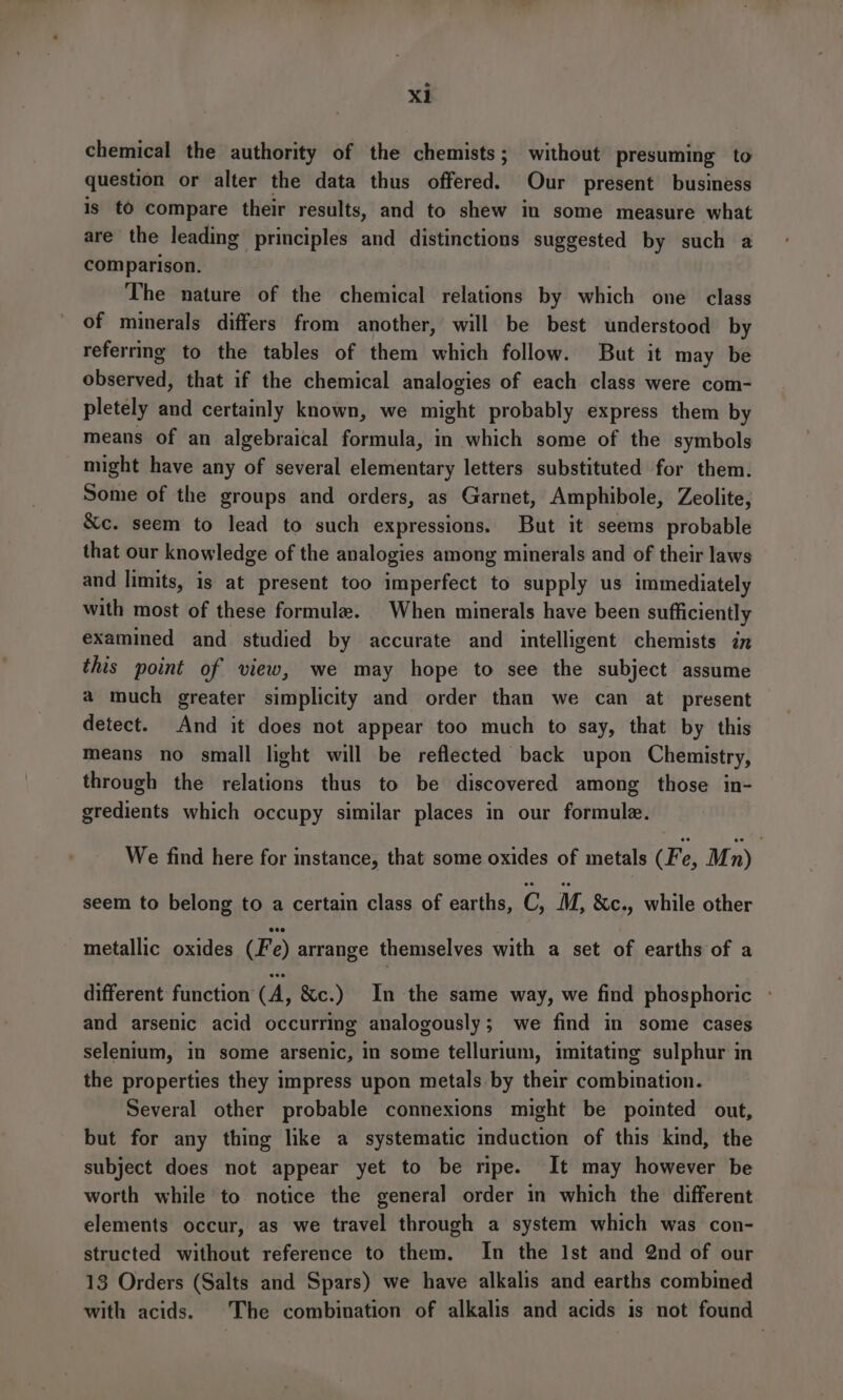 XL chemical the authority of the chemists; without presuming to question or alter the data thus offered. Our present business is tO compare their results, and to shew in some measure what are the leading principles and distinctions suggested by such a comparison. The nature of the chemical relations by which one class of minerals differs from another, will be best understood by referrmg to the tables of them which follow. But it may be observed, that if the chemical analogies of each class were com- pletely and certainly known, we might probably express them by means of an algebraical formula, in which some of the symbols might have any of several elementary letters substituted for them. Some of the groups and orders, as Garnet, Amphibole, Zeolite, &amp;c. seem to lead to such expressions. But it seems probable that our knowledge of the analogies among minerals and of their laws and limits, is at present too imperfect to supply us immediately with most of these formule. When minerals have been sufficiently examined and studied by accurate and intelligent chemists in this point of view, we may hope to see the subject assume a much greater simplicity and order than we can at present detect. And it does not appear too much to say, that by this means no small light will be reflected back upon Chemistry, through the relations thus to be discovered among those in- gredients which occupy similar places in our formule. We find here for instance, that some oxides of metals (Fe, Mn) seem to belong to a certain class of earths, C, M, &amp;c., while other metallic oxides (Fe) arrange themselves with a set of earths of a different function (A, &amp;c.) In the same way, we find phosphoric - and arsenic acid occurring analogously; we find in some cases selenium, in some arsenic, in some tellurium, imitating sulphur in the properties they impress upon metals by their combination. Several other probable connexions might be pointed out, but for any thing like a systematic induction of this kind, the subject does not appear yet to be ripe. It may however be worth while to notice the general order in which the different elements occur, as we travel through a system which was con- structed without reference to them. In the Ist and 2nd of our 13 Orders (Salts and Spars) we have alkalis and earths combined with acids. The combination of alkalis and acids is not found