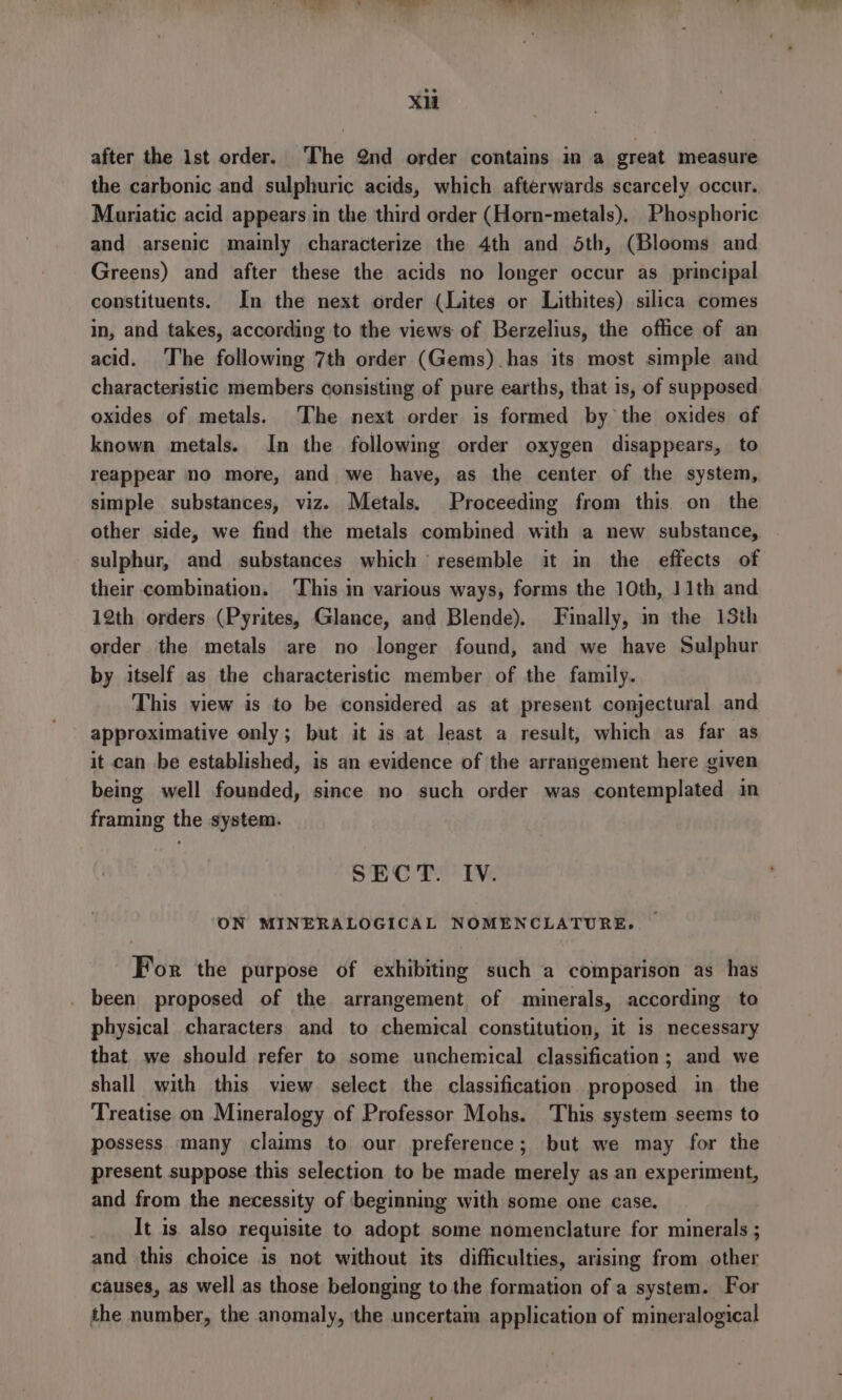 Xi after the 1st order. The 2nd order contains in a great measure the carbonic and sulphuric acids, which afterwards scarcely occur. Mariatic acid appears in the third order (Horn-metals), Phosphoric and arsenic mainly characterize the 4th and 5th, (Blooms and Greens) and after these the acids no longer occur as principal constituents. In the next order (Lites or Lithites) silica comes in, and takes, according to the views of Berzelius, the office of an acid. The following 7th order (Gems).has its most simple and characteristic members consisting of pure earths, that is, of supposed oxides of metals. The next order is formed by the oxides of known metals. In the following order oxygen disappears, to reappear no more, and we have, as the center of the system, simple substances, viz. Metals. Proceeding from this. on the other side, we find the metals combined with a new substance, sulphur, and substances which resemble it in the effects of their combination. ‘This in various ways, forms the 10th, 11th and 12th orders (Pyrites, Glance, and Blende). Finally, in the 13th order the metals are no longer found, and we have Sulphur by itself as the characteristic member of the family. This view is to be considered as at present conjectural and approximative only; but it is at least a result, which as far as it can be established, is an evidence of the arrangement here given being well founded, since no such order was contemplated in framing the system. SECT. Iv. ON MINERALOGICAL NOMENCLATURE. For the purpose of exhibiting such a comparison as has been proposed of the arrangement of minerals, according to physical characters and to chemical constitution, it is necessary that we should refer to some unchemical classification; and we shall with this view select the classification proposed in the Treatise on Mineralogy of Professor Mohs. This system seems to possess many claims to our preference; but we may for the present suppose this selection to be made merely as an experiment, and from the necessity of beginning with some one case. _ It is also requisite to adopt some nomenclature for minerals ; and this choice is not without its difficulties, arising from other causes, as well as those belonging to the formation of a system. For the number, the anomaly, the uncertam application of mineralogical