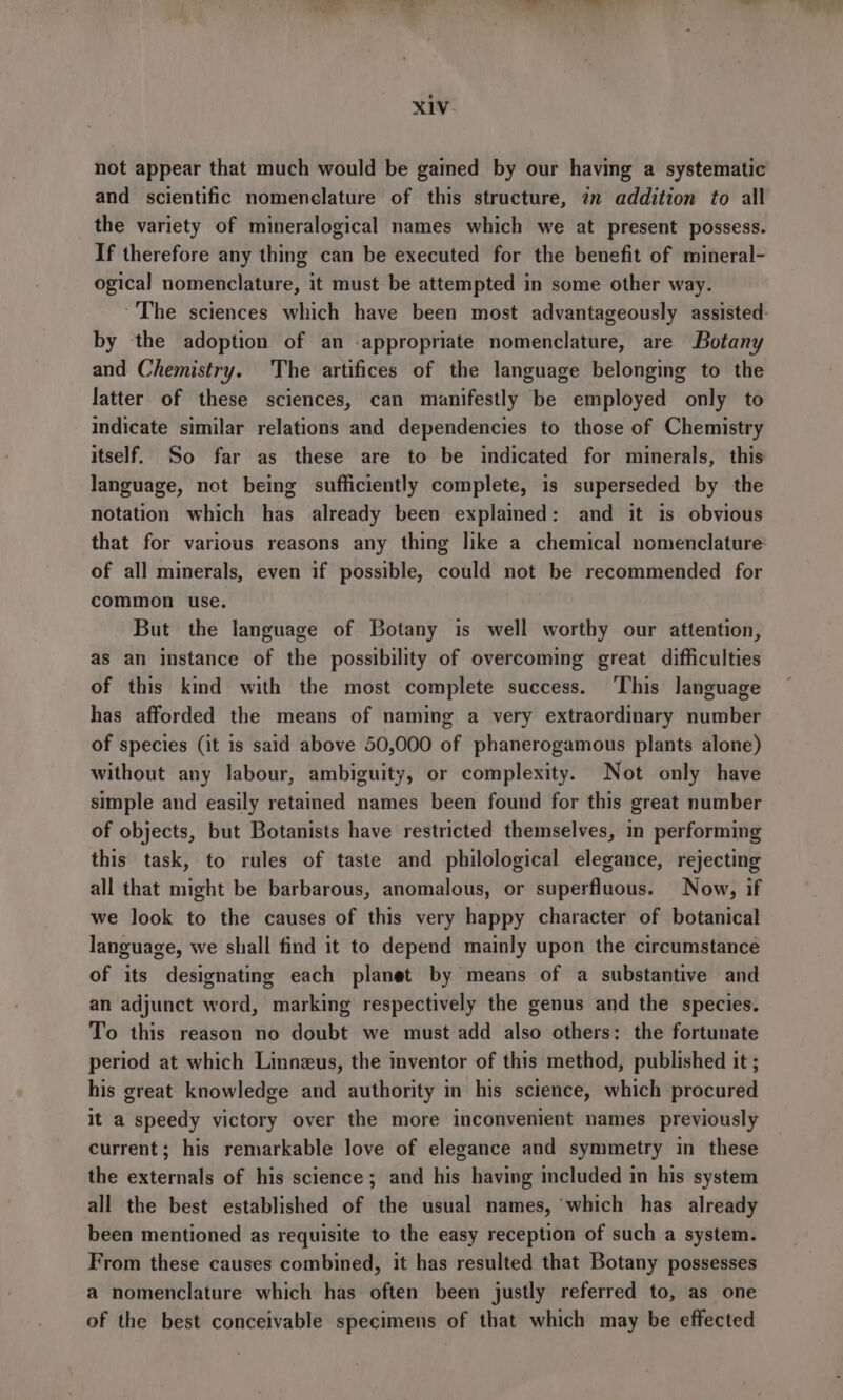 not appear that much would be gained by our having a systematic and scientific nomenclature of this structure, 2m addition to all the variety of mineralogical names which we at present possess. If therefore any thing can be executed for the benefit of mineral- ogical nomenclature, it must be attempted in some other way. ~The sciences which have been most advantageously assisted: by the adoption of an -appropriate nomenclature, are Botany and Chemistry. The artifices of the language belonging to the latter of these sciences, can manifestly be employed only to indicate similar relations and dependencies to those of Chemistry itself. So far as these are to be indicated for minerals, this language, not being sufficiently complete, is superseded by the notation which has already been explamed: and it is obvious that for various reasons any thing like a chemical nomenclature of all minerals, even if possible, could not be recommended for common use. But the language of Botany is well worthy our attention, as an instance of the possibility of overcoming great difficulties of this kind with the most complete success. ‘This language has afforded the means of naming a very extraordinary number of species (it is said above 50,000 of phanerogamous plants alone) without any labour, ambiguity, or complexity. Not only have simple and easily retamed names been found for this great number of objects, but Botanists have restricted themselves, in performing this task, to rules of taste and philological elegance, rejecting all that might be barbarous, anomalous, or superfluous. Now, if we look to the causes of this very happy character of botanical language, we shall find it to depend mainly upon the circumstance of its designating each planet by means of a substantive and an adjunct word, marking respectively the genus and the species. To this reason no doubt we must add also others: the fortunate period at which Linnzus, the inventor of this method, published it ; his great knowledge and authority in his science, which procured It a speedy victory over the more inconvenient names previously current; his remarkable love of elegance and symmetry in these the externals of his science; and his having included in his system all the best established of the usual names, ‘which has already been mentioned as requisite to the easy reception of such a system. From these causes combined, it has resulted that Botany possesses a nomenclature which has often been justly referred to, as one of the best conceivable specimens of that which may be effected