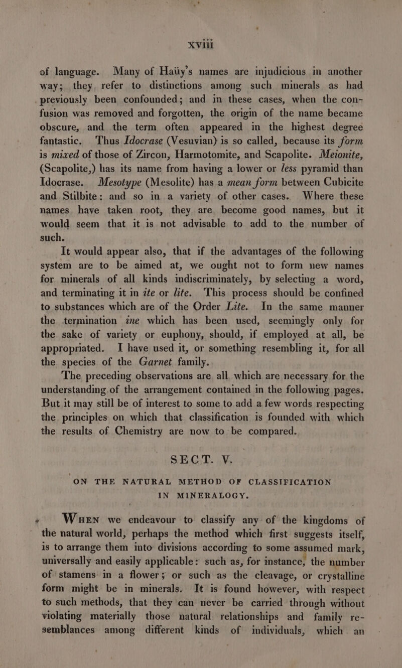 of language. Many of Haiiy’s names are injudicious in another way; they. refer to distinctions among such minerals as had _ previously been confounded; and in these cases, when the con- fusion was removed and forgotten, the ongin of the name became obscure, and the term often appeared in the highest degree fantastic. Thus [docrase (Vesuvian) is so called, because its form is mixed of those of Zircon, Harmotomite, and Scapolite. Meionite, (Scapolite,) has its name from having a lower or /ess pyramid than Idocrase. Mesotype (Mesolite) has a mean form between Cubicite and Stilbite; and so in a variety of other cases. Where these names haye taken root, they are. become good names, but it would seem that it is not advisable to add to the number of such. It would appear also, that if the advantages of the following system are to be aimed at, we ought not to form new names for minerals of all kinds indiscriminately, by selecting a word, and terminating it in 2te or dite. This process should be confined to substances which are of the Order Lite. In the same manner the termination ze which has been used, seemingly only for the sake of variety or euphony, should, if employed at all, be appropriated. I have used it, or something resembling it, for all the species of the Garnet family. The preceding observations are. all, which are necessary for the understanding.of the arrangement contained in the following pages. But it may still be of interest to some to add a few words respecting the principles on which that classification is founded with which the results of Chemistry are now to be compared. SECT. V. ON THE NATURAL METHOD OF CLASSIFICATION IN MINERALOGY, » Wuen we endeavour to classify any of the kingdoms of the natural world, perhaps the method which first suggests itself, is to arrange them into divisions according to some assumed mark, universally and easily applicable: such as, for instance, the number of stamens in a flower; or such as the cleavage, or crystalline form might be in minerals. It is found however, with respect to such methods, that they can never be carried through without violating materially those natural relationships and family re- semblances among different kinds of individuals, which an