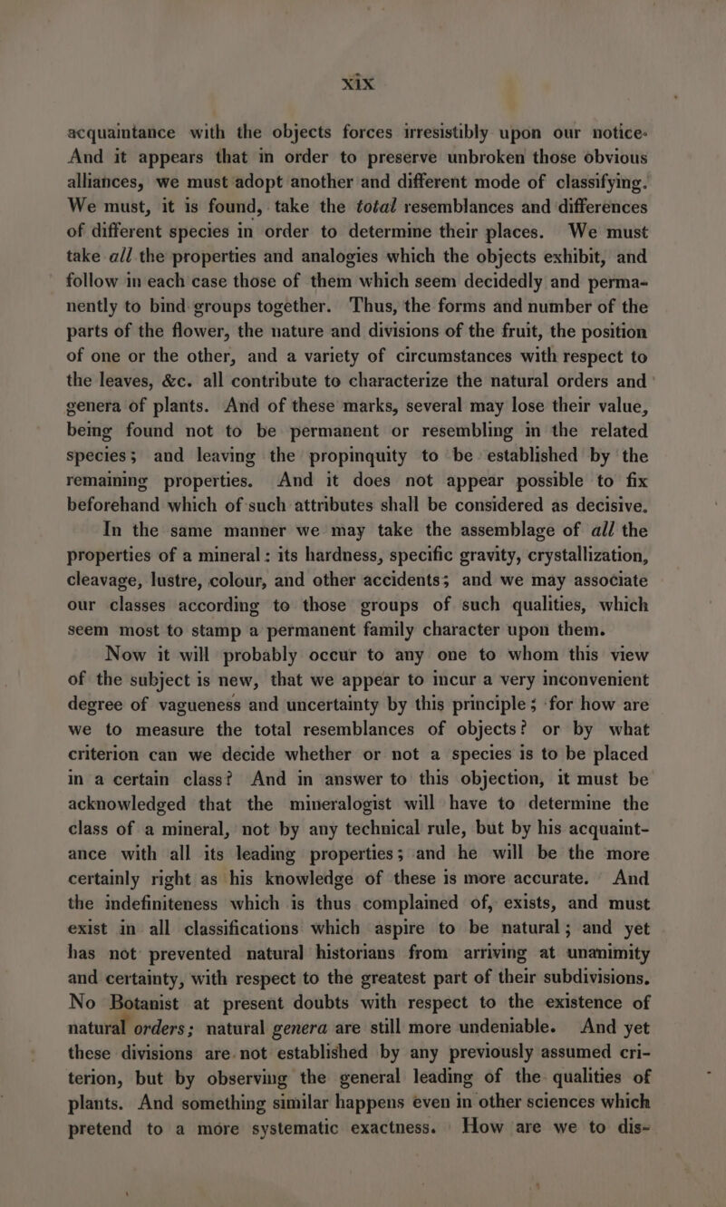 acquaintance with the objects forces irresistibly. upon our notice: And it appears that in order to preserve unbroken those obvious alliances, we must adopt another and different mode of classifying. We must, it is found, take the total resemblances and differences of different species in order to determine their places. We must take all the properties and analogies which the objects exhibit, and follow in each case those of them which seem decidedly and perma- nently to bind groups together. Thus, the forms and number of the parts of the flower, the nature and divisions of the fruit, the position of one or the other, and a variety of circumstances with respect to the leaves, &amp;c. all contribute to characterize the natural orders and genera of plants. And of these marks, several may lose their value, bemg found not to be permanent or resembling in the related species; and leaving the propinquity to be established by ‘the remaining properties. And it does not appear possible to fix beforehand which of such attributes shall be considered as decisive. In the same manner we may take the assemblage of all the properties of a mineral: its hardness, specific gravity, crystallization, cleavage, lustre, colour, and other accidents; and we may associate our classes according to those groups of such qualities, which seem most to stamp a permanent family character upon them. Now it will probably occur to any one to whom this view of the subject is new, that we appear to incur a very inconvenient degree of vagueness and uncertainty by this principle ; ‘for how are we to measure the total resemblances of objects? or by what criterion can we decide whether or not a species is to be placed in a certain class? And in answer to this objection, it must be acknowledged that the mineralogist will have to determine the class of a mineral, not by any technical rule, but by his acquaint- ance with all its leading properties; and he will be the more certainly right as his knowledge of these is more accurate. And the indefiniteness which is thus complamed of, exists, and must exist in all classifications which aspire to be natural; and yet has not prevented natural historians from arriving at unanimity and certainty, with respect to the greatest part of their subdivisions. No Botanist at present doubts with respect to the existence of natural orders; natural genera are still more undeniable. And yet these divisions are not established by any previously assumed cri- terion, but by observing the general leading of the. qualities of plants. And something similar happens even in other sciences which pretend to a more systematic exactness. How are we to dis-