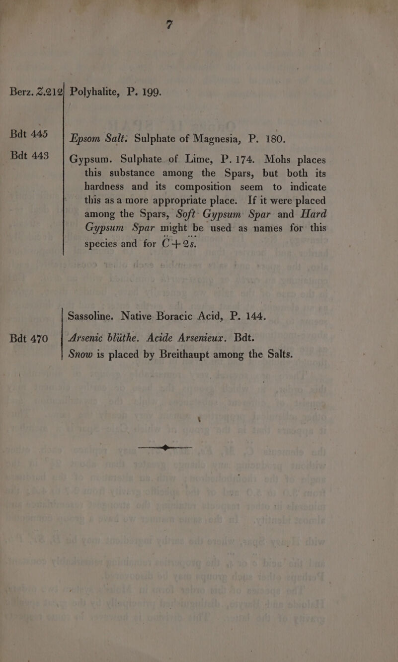 Berz. 3.212} Polyhalite, P. 199. Bdt 445 Epsom Salt: Sulphate of Magnesia, P. 180. Bdt 443 Gypsum. Sulphate of Lime, P.174. Mohs places this substance among the Spars, but both its hardness and its composition seem to indicate this asa more appropriate place. If it were placed among the Spars, Soft Gypsum Spar and Hard Gypsum Spar might be used as names for this species and for C+ 2s. Sassoline. Native Boracic Acid, P. 144. Bdt 470 | Arsenic blithe. Acide Arsenieux. Bat. Snow is placed by Breithaupt among the Salts.