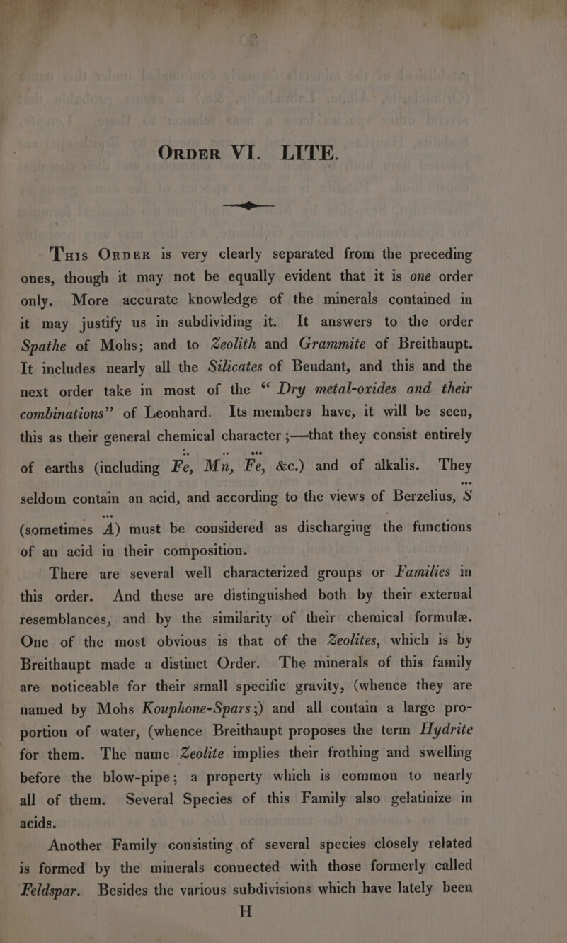 —&lt;f&gt;-—_— Tuts Orper is very clearly separated from the preceding ones, though it may not be equally evident that it is one order only. More accurate knowledge of the minerals contained in it may justify us in subdividing it. It answers to the order Spathe of Mohs; and to Zeolith and Grammite of Breithaupt. It includes nearly all the Szdicates of Beudant, and this and the next order take in most of the “ Dry metal-oxides and their combinations” of Leonhard. Its members have, it will be seen, this as their general chemical character ;—that they consist entirely of earths (including Fe, Mn, Fe, &amp;c.) and of alkalis. They seldom contain an acid, and according to the views of Berzelius, S (sometimes A) must be considered as discharging the functions of an acid in their composition. There are several well characterized groups or Families in this order. And these are distinguished both by their external resemblances, and by the similarity of their chemical formule. One of the most obvious is that of the Zeolites, which is by Breithaupt made a distinct Order. The minerals of this family are noticeable for their small specific gravity, (whence they are named by Mohs Kouphone-Spars;) and all contain a large pro- portion of water, (whence Breithaupt proposes the term Hydrite for them. The name Zeolite implies their frothing and swelling before the blow-pipe; a property which is common to nearly all of them. Several Species of this Family also gelatinize in acids. | Another Family consisting of several species closely related is formed by the minerals connected with those formerly called Feldspar. Besides the various subdivisions which have lately been H