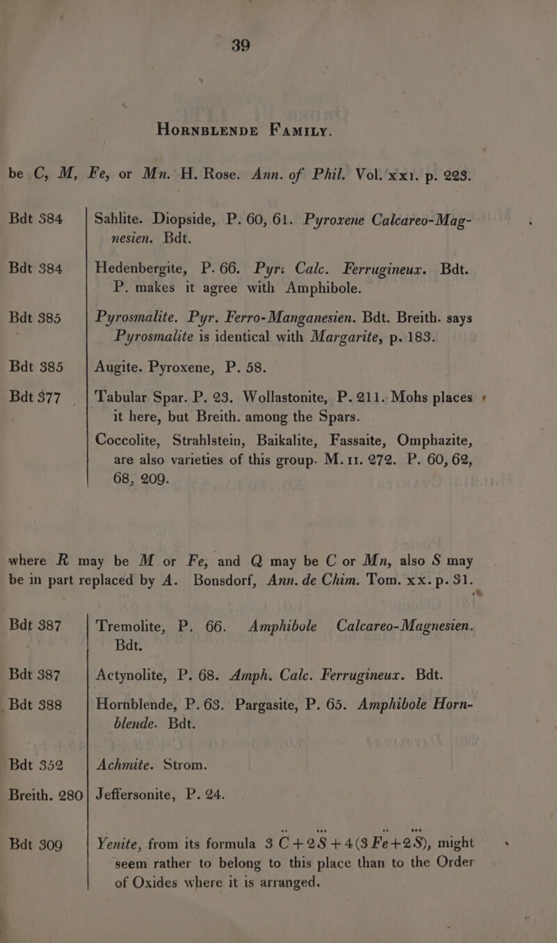 Hornsuenpe F amity. be C, M, Fe, or Mn. H. Rose. Ann. of Phil. Vol.'xx1. p. 223. Bdt $84 | Sahlite. Diopside, P. 60, 61. Pyroxene Calcareo-Mag- nesien. Badt. Bdt 384 Hedenbergite, P.66. Pyr: Calc. Ferrugineur. Bat. P. makes it agree with Amphibole. Bdt 385 Pyrosmalite. Pyr. Ferro-Manganesien. Bdt. Breith. says | Pyrosmalite is identical with Margarite, p..183. Bdt 385 | Augite. Pyroxene, P. 58. Bdt 377 _ | Tabular Spar. P. 23. Wollastonite, P. 211. Mohs places + it here, but Breith. among the Spars. Coccolite, Strahlstein, Baikalite, Fassaite, Omphazite, are also varieties of this group. M.11. 272. P. 60, 62, 68, 209. where R may be M or Fe, and Q may be C or Mn, also S may be in part replaced by A. Bonsdorf, Ann. de Chim. Tom. xx. p. $1. 1% Bdt 387 | Tremolite, P. 66. Amphibole Calcareo-Magnesien. 7 Bdt. Bdt 387 Actynolite, P. 68. Amph. Calc. Ferrugineux. Bdt. _Badt 388 Hornblende, P. 63. Pargasite, P. 65. Amphibole Horn- blende. Bat. Bdt 352 Achmite. Strom. Breith. 280} Jeffersonite, P. 24. Bdt 309 Yenite, from its formula 3 C+28+4(3Fe+258), might seem rather to belong to this place than to the Order of Oxides where it is arranged.