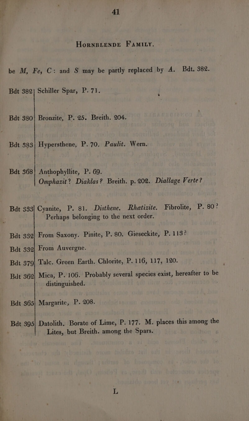 HorneiLENDE FamIiqy. | be M, Fe, C: and S may be partly replaced by A. Badt. 382. Bdt 382} Schiller Spar, P. 71. Bdt 380! Bronzite, P..25. Breith. 204. Bdt 383} Hypersthene, P. 70, Paulit. Wern. Bdt 368] Anthophyllite, P. 69. Omphazit? Diaklas? Breith. p. 202. Diallage Verte? Bdt 333] Cyanite, P. 81. Disthene. Rhetizite. Fibrolite, P. 80° Perhaps belonging to the next order. Bdt 332} From Saxony. Pinite; P. 80. Gieseckite, P. 113? Bdt 339) From Auvergne. Bdt 379} Talc. Green Earth. Chlorite, P. 116, 117, 120. Bat 369] Mica, P. 106. Probably several species exist, hereafter to be distinguished. | Bdt 365} Margarite, P. 208. Bat 395] Datolith, Borate of Lime, P. 177. M. places this among the Lites, but Breith. among the Spars.