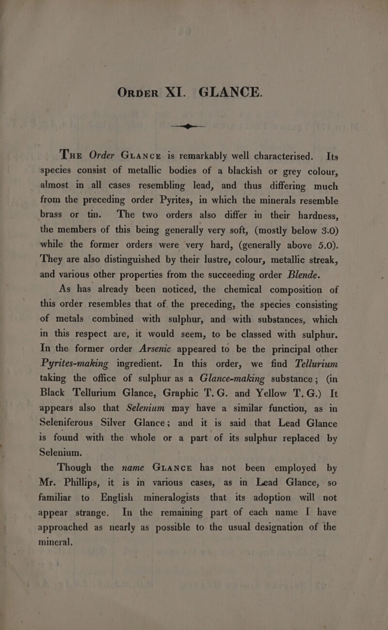 OrperR XI. GLANCE. —— Tue Order Guance is remarkably well characterised. Its species consist of metallic bodies of a blackish or grey colour, almost in all cases resembling lead, and thus differing much from the preceding order Pyrites, in which the minerals resemble brass or tin. The two orders also differ in their hardness, the members of this being generally very soft, (mostly below 3.0) while the former orders were very hard, (generally above 5.0). They are also distinguished by their lustre, colour, metallic streak, and various other properties from the succeeding order Blende. As has already been noticed, the chemical composition of this order resembles that of. the preceding, the species consisting of metals combined with sulphur, and with substances, which in this respect are, it would seem, to be classed with sulphur. In the former order Arsenic appeared to be the principal other Pyrites-making ingredient. In this order, we find Tellurium taking the office of sulphur as a Glance-making substance; (in Black Tellurium Glance, Graphic T.G. and Yellow T.G.) It appears also that Selenium may have a similar function, as in Seleniferous Silver Glance; and it is said that Lead Glance is found with the whole or a part of its sulphur replaced by Selenium. Though the name GuaNcE has not been employed by Mr. Phillips, it is in various cases, as in Lead Glance, so familiar to. English mineralogists that its adoption will not appear strange. In the remaining part of each name I have approached as nearly as possible to the usual designation of the mineral,