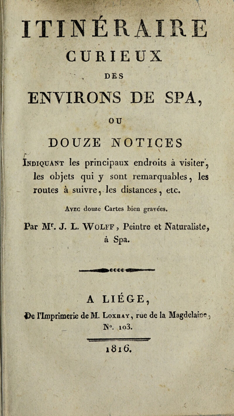 ■\,;;-..•'/ •-■■'■ ..)■ * • - » ITINÉRAIRE CURIEUX , D K S ENVIRONS DE SPA, OU DOUZE NOTICES v £■' Indiquant les principaux endroits à visiter, les objets qui y sont remarquables, les routes à suivre, les distances, etc. Avec douze Cartes bien grave'es. Par Mr. J. L. WoLFF, Peintre et Naturaliste, à Spa. , - \ ( ^ A LIEGE, |>e rimprimerie de M. Loxhay, rue de la Magdelaice^ 3Na io3. i3i 6. / N