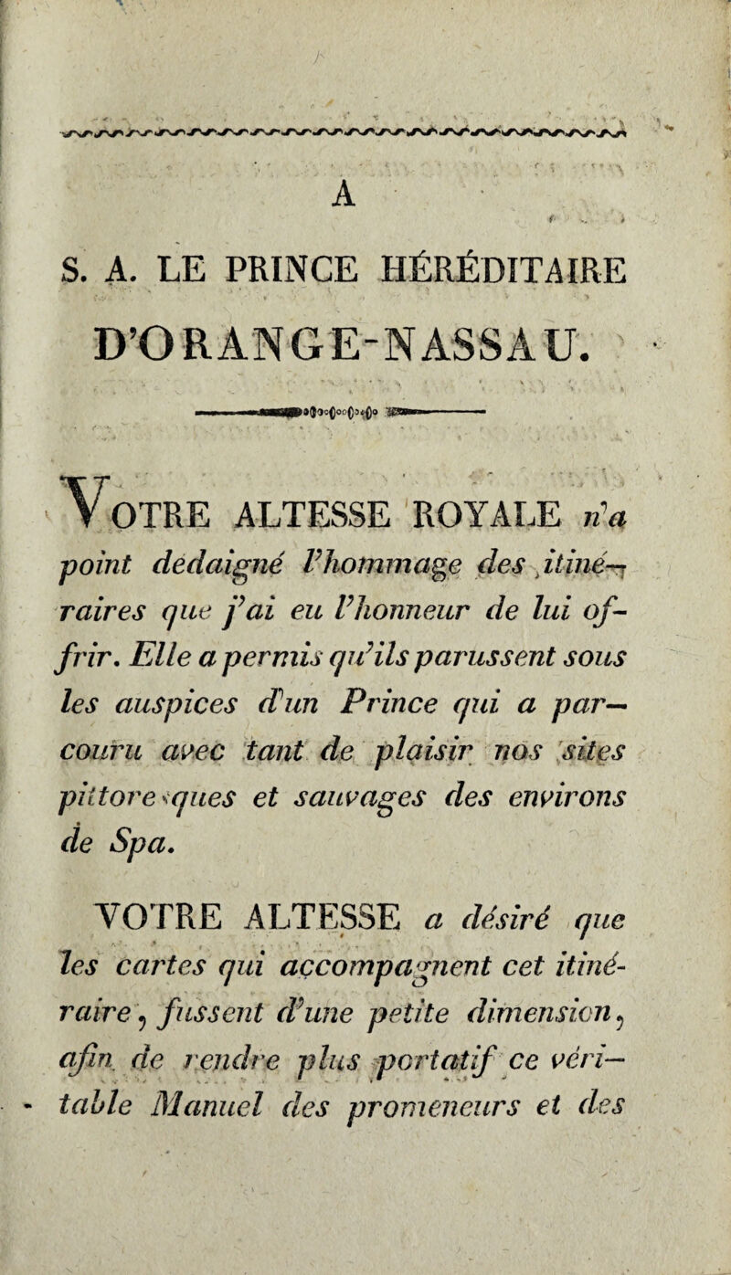 A S. A. LE PRINCE HÉRÉDITAIRE : « * ' ■ • • V • > D’ORANGE-NASSAU. * 4 • *'• \ • • * », '\ * III I iCBMI ■ — •Votre altesse royale rta point dédaigné F hommage des itine^ raires que fai eu Fhonneur de lui of¬ frir. Elle a permis qu’ils parussent sous les auspices d'un Prince qui a par¬ couru avec tant de plaisir nos sites pittoresques et sauvages des environs de Spa. VOTRE ALTESSE ^ désiré que les cartes qui accompagnent cet itiné¬ raire fussent d’une petite dimension 5 afin de rendre plus portatif ce véri— - table Manuel des promeneurs et des