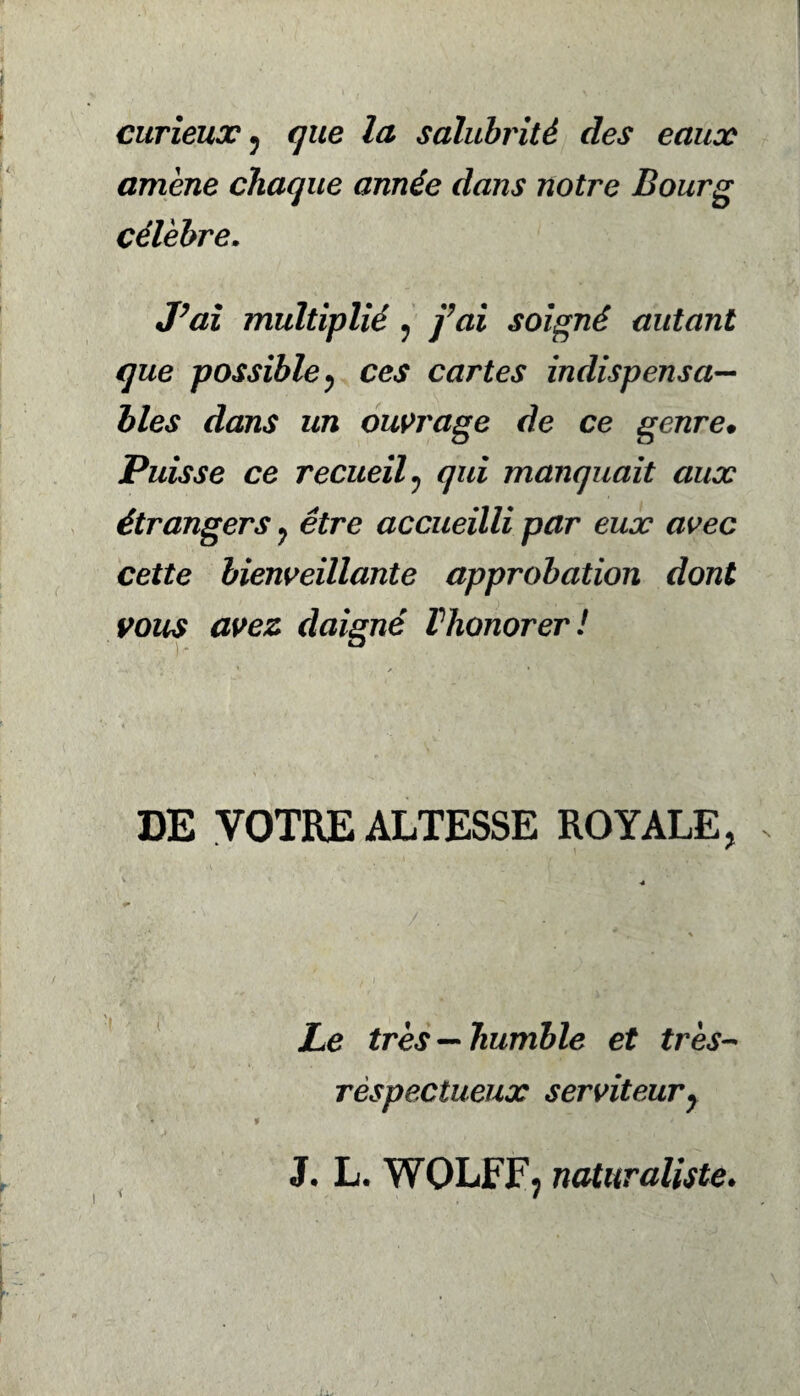 curieux , que la salubrité des eaux amené chaque année dans notre Bourg célèbre. J’ai multiplié , fai soigné autant que possible 7 ces cartes indispensa¬ bles dans un ouvrage de ce genre» Puisse ce recueil , çw manquait aux étrangers 7 être accueilli par eux avec cette bienveillante approbation dont vous avez daigné Vhonorer! DE VOTRE ALTESSE ROYALE, Le très —humble et très- respectueux serviteur, J, L. WOLFF; naturaliste.
