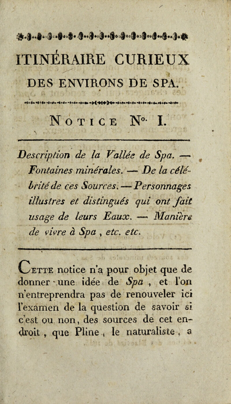 #-$‘* *#ô>3‘'»8dii#-8é*8*û3*i8ôo§®sia3i8s^**8**3é# ITINÉRAIRE CURIEUX DES ENVIRONS DE SPA. • » «■è! *« »*< *» -J •#» “*•*— -J*S— Notice N°- I. Description de la Vallée de Spa. — Fontaines minérales. — De la célé¬ brité de ces Sources. — Personnages illustres et distingués qui ont fait usage de leurs Eaux. —« Maniéré de vivre à Spa , etc. etc. V — -- - - - -- --«—— — - * Cette notice na pour objet que de donner \une Idée de Spa , et lori n’entreprendra pas de renouveler ici l’examen de la question de savoir si c’est ou non, des sources de cet en¬ droit , que Pline * le naturaliste, a