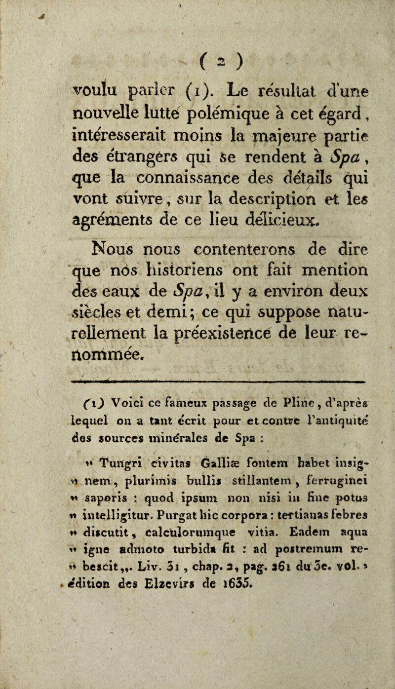 voulu parler (i). Le résultat dune nouvelle lutte polémique à cet égard , intéresserait moins la majeure partie des étrangers qui Se rendent à Spa, que la connaissance des détails qui vont suivre, sur la description et les agréments de ce lieu délicieux. Nous nous contenterons de dire que nés historiens ont fait mention des eaux de Spa, il y a environ deux siècles et demi ; ce qui suppose natu¬ rellement la préexistence de leur re¬ nommée. (i) Voici ce fameux passage de Pline, d’après lequel on a tant écrit pour et contre l’antiquité des sources minérales de Spa : « Tungri civitas Galliæ fontem babet insig- nem, plurimis bullis stillantem , ferruginei « saporis : quod ipsum non nisi in fine potus « inteiligitur. Purgat hic corpora : tertianas febres ♦♦ discutit, calcùlorumqiie vitia. Eadem aqua « igné admoto turbida fit : ad poitremum re- « bescit,,. Liv. Si, chap. 3, pag. 361 du 3e. vol» » . édition des Elzevirs de i635.