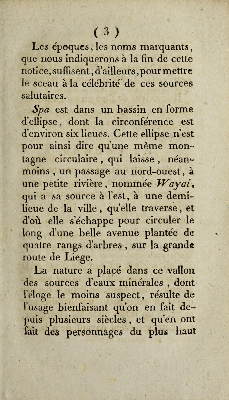 Les époques, les noms marquants, que nous indiquerons à la fin de cette notice, suffisent, d’ailleurs, pour mettre le sceau à la célébrité de ces sources salutaires. Spa est dans un bassin en forme d’ellipse, dont la circonférence est d’environ six lieues. Cette ellipse n’est pour ainsi dire quune meme mon¬ tagne circulaire , qui laisse , néan¬ moins , un passage au nord-ouest, à une petite rivière, nommée Wayai^ qui a sa source à l’est, à une demi- lieue de la ville , quelle traverse, et d’ou elle s’échappe pour circuler le long d’une belle avenue plantée de quatre rangs d’arbres , sur la grande route de Liege. La nature a placé dans ce vallon des sources d’eaux minérales , dont l éloge le moins suspect, résulte de l’usage bienfaisant qu’on en fait de¬ puis plusieurs siècles , et qu’en ont fait des personnages du plus haut