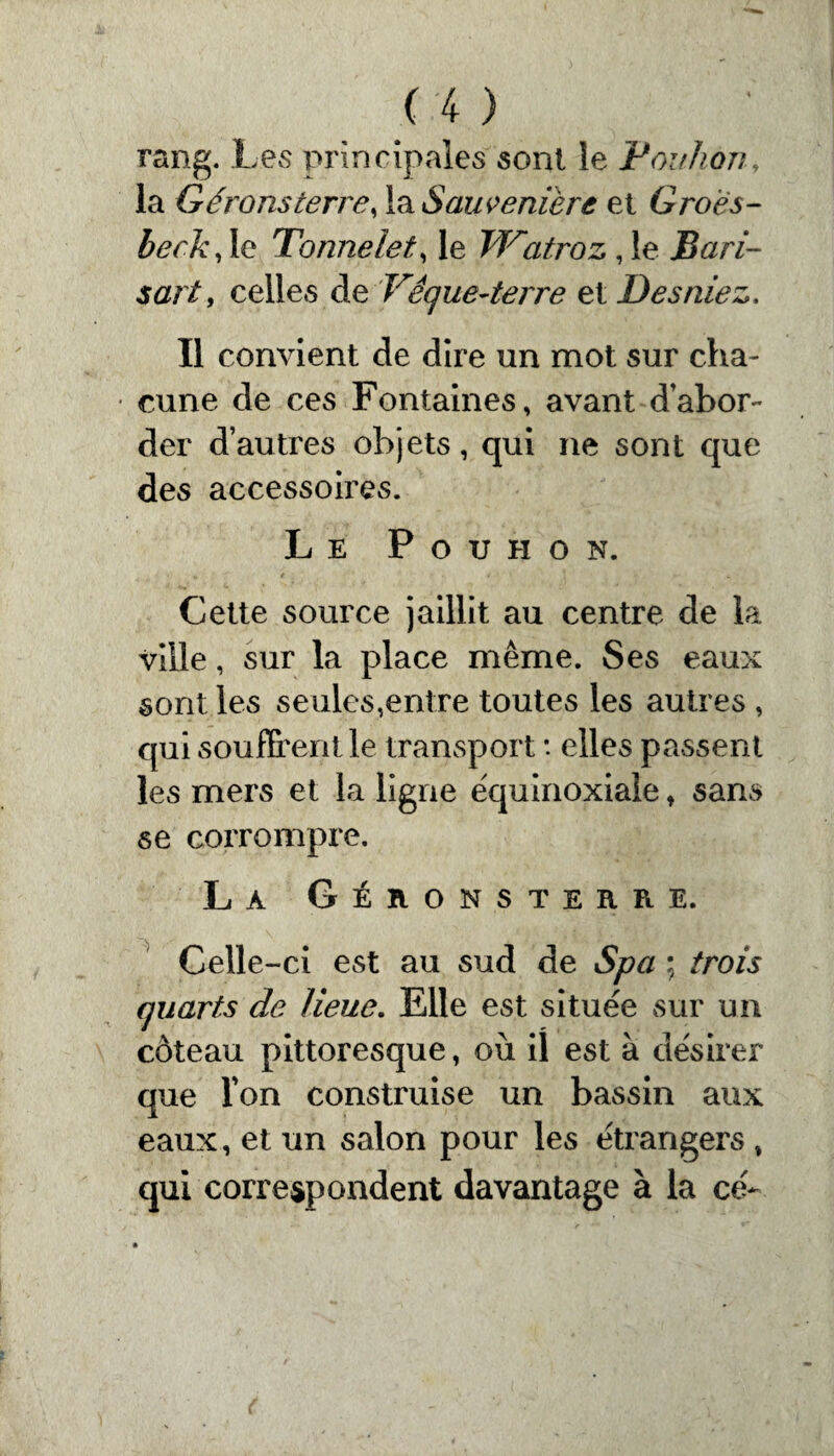 rang. Les principales sont le P ou liont la Gérons terre, la Saiwenière et Groës- beck, le Tonnelet, le TTatroz, le Bari- sartf celles de Vêque-terre et Des niez. Il convient de dire un mot sur cha¬ cune de ces Fontaines, avant d’abor¬ der d’autres objets, qui ne sont que des accessoires. Le P o u h o n. Cette source jaillit au centre de la ville, sur la place même. Ses eaux sont les seules,entre toutes les autres , qui souffrent le transport : elles passent les mers et la ligne équinoxiale , sans se corrompre. La Géronsterre. Celle-ci est au sud de Spa ; trois quarts de lieue. Elle est située sur un côteau pittoresque, où il est à désirer que l'on construise un bassin aux eaux, et un salon pour les étrangers , qui correspondent davantage à la ce-