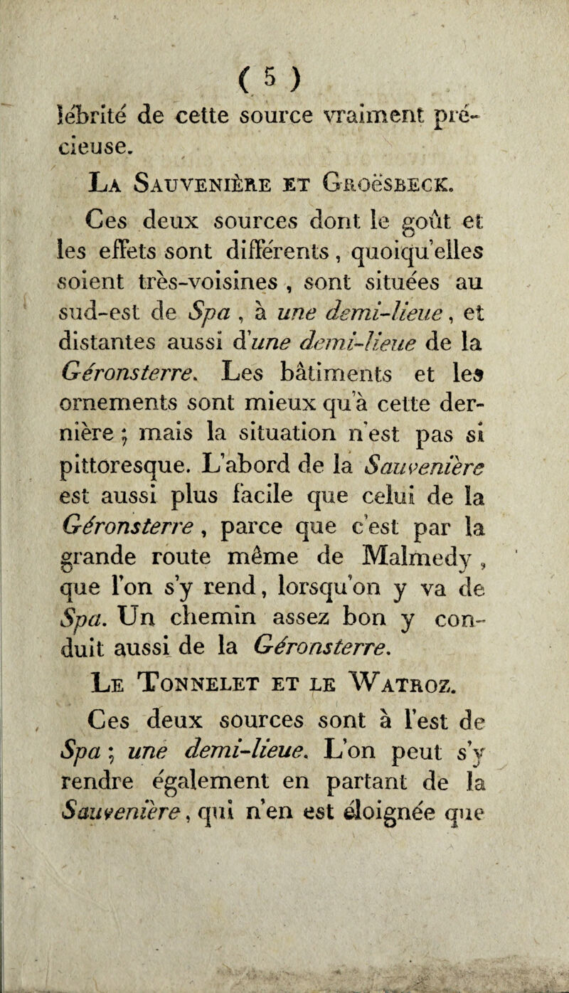 lébrité de cette source vraiment pré¬ cieuse. • * La Sauvenière et Grogsbeck. Ces deux sources dont le goût et les effets sont différents, quoiqu’elles soient très-voisines , sont situées au sud-est de Spa , à une demi-lieue, et distantes aussi d'une demi-lieue de la Géronsterre. Les bâtiments et les ornements sont mieux qu’à cette der¬ nière ; mais la situation n'est pas si pittoresque. L’abord de la Sauveniere est aussi plus facile que celui de la Géronsterre, parce que c est par la grande route même de Maïmedy , que l’on s y rend, lorsqu’on y va de Spci. Un chemin assez bon y con¬ duit aussi de la Géronsterre. Le Tonnelet et le Watroz. Ces deux sources sont à l’est de Spa ; une demi-lieue. L’on peut s’y rendre également en partant de la Sauveniere, qui n’en est éloignée que